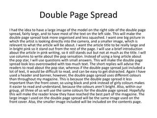 Double Page Spread
I had the idea to have a large image of the model on the right side of the double page
spread, fairly large, and to have most of the text on the left side. This will make the
double page spread look more organised and less squashed. I want one big picture in
which the artist is looking directly into the camera, and a smaller image, which is
relevant to what the article will be about. I want the article title to be really large and
in bright pink so it stand out from the rest of the page. I will use a brief introduction
about the article in pink writing, so it still stands out but not at much as the title. I will
use columns to write about the pop sensation. Instead of using a long article about
the pop star, I will use questions with small answers. This will make the double page
spread look less overcrowded with too much text. The short replies will advise the
readers to read about the pop star, whereas if the double page spread just included a
lot of text, it would be difficult to read, and can be easy to get distracted. Again I have
used a header and banner, however, the double page spread uses different colours
than throughout my magazine. This is because the double page spread it less
important than the front cover, so using black and pink instead of girly colours makes
it easier to read and understand, because the colours aren’t bright. Also, within our
group, all three of us will use the same colours for the double page spread. Hopefully
this will make the reader know they have reached the best part of the magazine. The
large image I used on the double page spread will be the same image used on the
front cover. Also, the smaller image included will be included on the contents page.
 