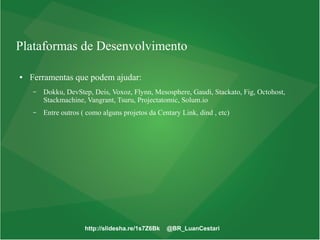 http://slidesha.re/1s7Z6Bk @BR_LuanCestari
Plataformas de Desenvolvimento
● Ferramentas que podem ajudar:
– Dokku, DevStep, Deis, Voxoz, Flynn, Mesosphere, Gaudi, Stackato, Fig, Octohost,
Stackmachine, Vangrant, Tsuru, Projectatomic, Solum.io
– Entre outros ( como alguns projetos da Centary Link, dind , etc)
 