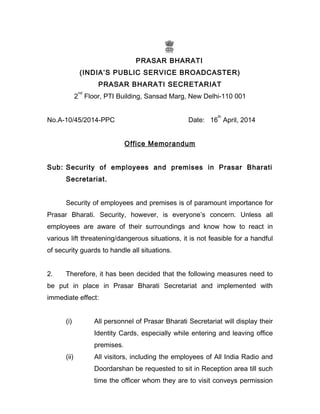 PRASAR BHARATI
(INDIA’S PUBLIC SERVICE BROADCASTER)
PRASAR BHARATI SECRETARIAT
2
nd
Floor, PTI Building, Sansad Marg, New Delhi-110 001
No.A-10/45/2014-PPC Date: 16
th
April, 2014
Office Memorandum
Sub: Security of employees and premises in Prasar Bharati
Secretariat.
Security of employees and premises is of paramount importance for
Prasar Bharati. Security, however, is everyone’s concern. Unless all
employees are aware of their surroundings and know how to react in
various lift threatening/dangerous situations, it is not feasible for a handful
of security guards to handle all situations.
2. Therefore, it has been decided that the following measures need to
be put in place in Prasar Bharati Secretariat and implemented with
immediate effect:
(i) All personnel of Prasar Bharati Secretariat will display their
Identity Cards, especially while entering and leaving office
premises.
(ii) All visitors, including the employees of All India Radio and
Doordarshan be requested to sit in Reception area till such
time the officer whom they are to visit conveys permission
 