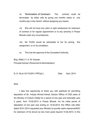 vi) Termination of Contract:- The contract could be
terminated by either side by giving one months notice or one
months pay in lieu hereof without assigning any reason.
vii) She will not have any claim or right whatsoever for extension
of contract or for regular appointment or to any seniority in Prasar
Bharati under any circumstances.
viii) No TA/DA would be admissible to her for joining this
assignment or on its completion.
ix) This has the approval of the Competent Authority.
Brig. (Retd.) V. A. M. Hussain
Principal Advisor (Personnel & Administration)
D. O. No.A-10/110/2011-PPC(pt.) Date April, 2014
Dear
I take this opportunity to thank you with gratitude for permitting
deputation of Sh. Imtiyaz Ahmed Kamal, Section Officer of CSS cadre of
the Ministry of Culture initially for a period of one year and extenable upto
3 years, from 15.02.2013 in Prasar Bharati. As his initial period of
deputation of one year was ending on 14.02.2014, this Office vide letter
dated 30.01.2014 requested your Ministry to provide cadre clearance/NOC
for extension of his tenure by two more years beyond 14.02.2014. In this
 