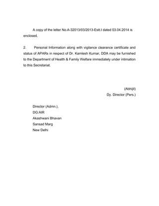 A copy of the letter No.A-32013/03/2013-Estt.I dated 03.04.2014 is
enclosed.
2. Personal Information along with vigilance clearance certificate and
status of APARs in respect of Dr. Kamlesh Kumar, DDA may be furnished
to the Department of Health & Family Welfare immediately under intimation
to this Secretariat.
(Abhijit)
Dy. Director (Pers.)
Director (Admn.),
DG:AIR
Akashwani Bhavan
Sansad Marg
New Delhi
 