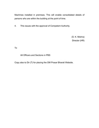 Machines installed in premises. This will enable consolidated details of
persons who are within the building at the point of time.
4. This issues with the approval of Competent Authority.
(S. K. Mishra)
Director (HR)
To
All Officers and Sections in PBS
Copy also to Dir (T) for placing the OM Prasar Bharati Website.
 