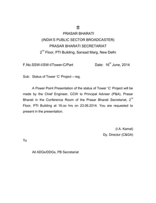 PRASAR BHARATI
(INDIA’S PUBLIC SECTOR BROADCASTER)
PRASAR BHARATI SECRETARIAT
2
nd
Floor, PTI Building, Sansad Marg, New Delhi
F.No.SSW-I/SW-I/Tower-C/Part Date: 16
th
June, 2014
Sub: Status of Tower ‘C’ Project – reg.
A Power Point Presentation of the status of Tower ‘C’ Project will be
made by the Chief Engineer, CCW to Principal Adviser (P&A), Prasar
Bharati in the Conference Room of the Prasar Bharati Secretariat, 2
nd
Floor, PTI Building at 16.oo hrs on 23.06.2014. You are requested to
present in the presentation.
(I.A. Kamal)
Dy. Director (C&GA)
To
All ADGs/DDGs, PB Secretariat
 