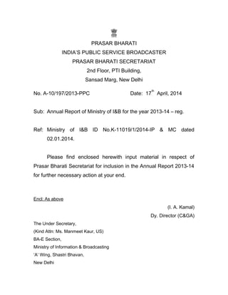PRASAR BHARATI
INDIA’S PUBLIC SERVICE BROADCASTER
PRASAR BHARATI SECRETARIAT
2nd Floor, PTI Building,
Sansad Marg, New Delhi
No. A-10/197/2013-PPC Date: 17
th
April, 2014
Sub: Annual Report of Ministry of I&B for the year 2013-14 – reg.
Ref: Ministry of I&B ID No.K-11019/1/2014-IP & MC dated
02.01.2014.
Please find enclosed herewith input material in respect of
Prasar Bharati Secretariat for inclusion in the Annual Report 2013-14
for further necessary action at your end.
Encl: As above
(I. A. Kamal)
Dy. Director (C&GA)
The Under Secretary,
(Kind Attn: Ms. Manmeet Kaur, US)
BA-E Section,
Ministry of Information & Broadcasting
‘A’ Wing, Shastri Bhavan,
New Delhi
 