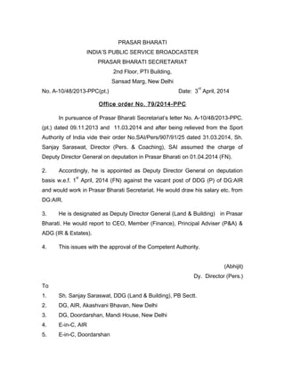 PRASAR BHARATI
INDIA’S PUBLIC SERVICE BROADCASTER
PRASAR BHARATI SECRETARIAT
2nd Floor, PTI Building,
Sansad Marg, New Delhi
No. A-10/48/2013-PPC(pt.) Date: 3
rd
April, 2014
Office order No. 79/2014-PPC
In pursuance of Prasar Bharati Secretariat’s letter No. A-10/48/2013-PPC.
(pt.) dated 09.11.2013 and 11.03.2014 and after being relieved from the Sport
Authority of India vide their order No.SAI/Pers/907/91/25 dated 31.03.2014, Sh.
Sanjay Saraswat, Director (Pers. & Coaching), SAI assumed the charge of
Deputy Director General on deputation in Prasar Bharati on 01.04.2014 (FN).
2. Accordingly, he is appointed as Deputy Director General on deputation
basis w.e.f. 1
st
April, 2014 (FN) against the vacant post of DDG (P) of DG:AIR
and would work in Prasar Bharati Secretariat. He would draw his salary etc. from
DG:AIR.
3. He is designated as Deputy Director General (Land & Building) in Prasar
Bharati. He would report to CEO, Member (Finance), Principal Adviser (P&A) &
ADG (IR & Estates).
4. This issues with the approval of the Competent Authority.
(Abhijit)
Dy. Director (Pers.)
To
1. Sh. Sanjay Saraswat, DDG (Land & Building), PB Sectt.
2. DG, AIR, Akashvani Bhavan, New Delhi
3. DG, Doordarshan, Mandi House, New Delhi
4. E-in-C, AIR
5. E-in-C, Doordarshan
 