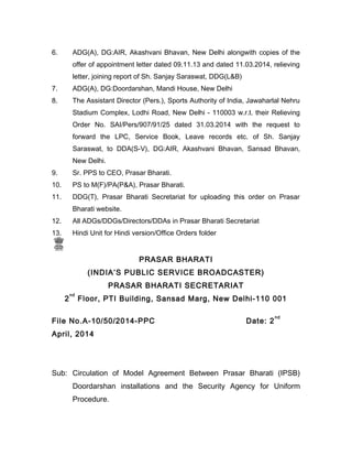 6. ADG(A), DG:AIR, Akashvani Bhavan, New Delhi alongwith copies of the
offer of appointment letter dated 09.11.13 and dated 11.03.2014, relieving
letter, joining report of Sh. Sanjay Saraswat, DDG(L&B)
7. ADG(A), DG:Doordarshan, Mandi House, New Delhi
8. The Assistant Director (Pers.), Sports Authority of India, Jawaharlal Nehru
Stadium Complex, Lodhi Road, New Delhi - 110003 w.r.t. their Relieving
Order No. SAI/Pers/907/91/25 dated 31.03.2014 with the request to
forward the LPC, Service Book, Leave records etc. of Sh. Sanjay
Saraswat, to DDA(S-V), DG:AIR, Akashvani Bhavan, Sansad Bhavan,
New Delhi.
9. Sr. PPS to CEO, Prasar Bharati.
10. PS to M(F)/PA(P&A), Prasar Bharati.
11. DDG(T), Prasar Bharati Secretariat for uploading this order on Prasar
Bharati website.
12. All ADGs/DDGs/Directors/DDAs in Prasar Bharati Secretariat
13. Hindi Unit for Hindi version/Office Orders folder
PRASAR BHARATI
(INDIA’S PUBLIC SERVICE BROADCASTER)
PRASAR BHARATI SECRETARIAT
2
nd
Floor, PTI Building, Sansad Marg, New Delhi-110 001
File No.A-10/50/2014-PPC Date: 2
nd
April, 2014
Sub: Circulation of Model Agreement Between Prasar Bharati (IPSB)
Doordarshan installations and the Security Agency for Uniform
Procedure.
 