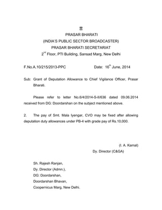 PRASAR BHARATI
(INDIA’S PUBLIC SECTOR BROADCASTER)
PRASAR BHARATI SECRETARIAT
2
nd
Floor, PTI Building, Sansad Marg, New Delhi
F.No.A.10/215/2013-PPC Date: 16
th
June, 2014
Sub: Grant of Deputation Allowance to Chief Vigilance Officer, Prasar
Bharati.
Please refer to letter No.6/4/2014-S-II/636 dated 09.06.2014
received from DG: Doordarshan on the subject mentioned above.
2. The pay of Smt. Mala Iyengar, CVO may be fixed after allowing
deputation duty allowances under PB-4 with grade pay of Rs.10,000.
(I. A. Kamal)
Dy. Director (C&GA)
Sh. Rajesh Ranjan,
Dy. Director (Admn.),
DG: Doordarshan,
Doordarshan Bhavan,
Coopernicus Marg, New Delhi.
 