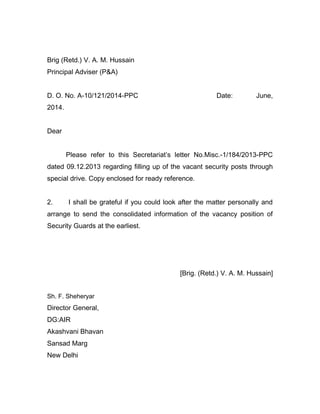 Brig (Retd.) V. A. M. Hussain
Principal Adviser (P&A)
D. O. No. A-10/121/2014-PPC Date: June,
2014.
Dear
Please refer to this Secretariat’s letter No.Misc.-1/184/2013-PPC
dated 09.12.2013 regarding filling up of the vacant security posts through
special drive. Copy enclosed for ready reference.
2. I shall be grateful if you could look after the matter personally and
arrange to send the consolidated information of the vacancy position of
Security Guards at the earliest.
[Brig. (Retd.) V. A. M. Hussain]
Sh. F. Sheheryar
Director General,
DG:AIR
Akashvani Bhavan
Sansad Marg
New Delhi
 