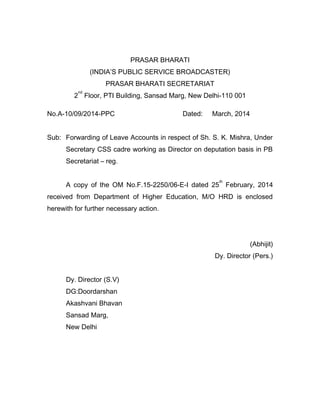 PRASAR BHARATI
(INDIA’S PUBLIC SERVICE BROADCASTER)
PRASAR BHARATI SECRETARIAT
2
nd
Floor, PTI Building, Sansad Marg, New Delhi-110 001
No.A-10/09/2014-PPC Dated: March, 2014
Sub: Forwarding of Leave Accounts in respect of Sh. S. K. Mishra, Under
Secretary CSS cadre working as Director on deputation basis in PB
Secretariat – reg.
A copy of the OM No.F.15-2250/06-E-I dated 25
th
February, 2014
received from Department of Higher Education, M/O HRD is enclosed
herewith for further necessary action.
(Abhijit)
Dy. Director (Pers.)
Dy. Director (S.V)
DG:Doordarshan
Akashvani Bhavan
Sansad Marg,
New Delhi
 