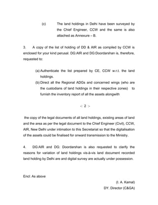 (c) The land holdings in Delhi have been surveyed by
the Chief Engineer, CCW and the same is also
attached as Annexure – B.
3. A copy of the list of holding of DD & AIR as compiled by CCW is
enclosed for your kind perusal. DG:AIR and DG:Doordarshan is, therefore,
requested to:
(a) Authenticate the list prepared by CE, CCW w.r.t. the land
holdings.
(b) Direct all the Regional ADGs and concerned wings (who are
the custodians of land holdings in their respective zones) to
furnish the inventory report of all the assets alongwith
-: 2 :-
the copy of the legal documents of all land holdings, existing areas of land
and the area as per the legal document to the Chief Engineer (Civil), CCW,
AIR, New Delhi under intimation to this Secretariat so that the digitalisation
of the assets could be finalised for onward transmission to the Ministry.
4. DG:AIR and DG: Doordarshan is also requested to clarify the
reasons for variation of land holdings vis-à-vis land document recorded
land holding by Delhi are and digital survey are actually under possession.
Encl: As above
(I. A. Kamal)
DY. Director (C&GA)
 