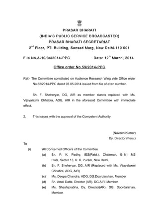 PRASAR BHARATI
(INDIA’S PUBLIC SERVICE BROADCASTER)
PRASAR BHARATI SECRETARIAT
2
nd
Floor, PTI Building, Sansad Marg, New Delhi-110 001
File No.A-10/34/2014-PPC Date: 12
th
March, 2014
Office order No.59/2014-PPC
Ref:- The Committee constituted on Audience Research Wing vide Office order
No.52/2014-PPC dated 07.05.2014 issued from file of even number.
Sh. F. Sheheryar, DG, AIR as member stands replaced with Ms.
Vijayalaxmi Chhabra, ADG, AIR in the aforesaid Committee with immediate
effect.
2. This issues with the approval of the Competent Authority.
(Naveen Kumar)
Dy. Director (Pers.)
To
(i) All Concerned Officers of the Committee
(a) Sh. P. K. Padhy, IES(Retd.), Chairman, B-1/1 MS
Flats, Sector 13, R. K. Puram, New Delhi.
(b) Sh. F. Sheheryar, DG, AIR (Replaced with Ms. Vijayalaxmi
Chhabra, ADG, AIR)
(c) Ms. Deepa Chandra, ADG, DG:Doordarshan, Member
(d) Sh. Amal Datta, Director (AR), DG:AIR, Member
(e) Ms. Shashiprabha, Dy. Director(AR), DG: Doordarshan,
Member
 