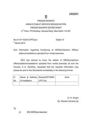 URGENT
PRASAR BHARATI
(INDIA’S PUBLIC SERVICE BROADCASTER)
PRASAR BHARATI SECRETARIAT
2
nd
Floor, PTI Building, Sansad Marg, New Delhi-110 001
No.A-10/110/2012-PPC(pt.) Dated:13
th
March,2014
Sub: Information regarding functioning of AIR/Doordarshan Offices/
stations/installations operated from rented premises.
CEO has desired to know the details of AIR/Doordarshan
Offices/stations/installations operated from rented premises all over the
Country. It is, therefore, requested that the requisite information may
please be sent to this Secretariat immediately in the following format:
S.
No.
Name & Address
of Installation
Kendra/HPT/DMC
/LPT/ etc.
Zone
(Y. K. Singh)
Dy. Director General (A)
To
(i) DG:AIR/Doordarshan
 