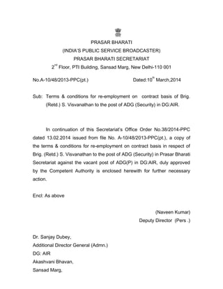 PRASAR BHARATI
(INDIA’S PUBLIC SERVICE BROADCASTER)
PRASAR BHARATI SECRETARIAT
2
nd
Floor, PTI Building, Sansad Marg, New Delhi-110 001
No.A-10/48/2013-PPC(pt.) Dated:10
th
March,2014
Sub: Terms & conditions for re-employment on contract basis of Brig.
(Retd.) S. Visvanathan to the post of ADG (Security) in DG:AIR.
In continuation of this Secretariat’s Office Order No.38/2014-PPC
dated 13.02.2014 issued from file No. A-10/48/2013-PPC(pt.), a copy of
the terms & conditions for re-employment on contract basis in respect of
Brig. (Retd.) S. Visvanathan to the post of ADG (Security) in Prasar Bharati
Secretariat against the vacant post of ADG(P) in DG:AIR, duly approved
by the Competent Authority is enclosed herewith for further necessary
action.
Encl: As above
(Naveen Kumar)
Deputy Director (Pers .)
Dr. Sanjay Dubey,
Additional Director General (Admn.)
DG: AIR
Akashvani Bhavan,
Sansad Marg,
 