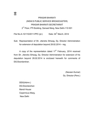 PRASAR BHARATI
(INDIA’S PUBLIC SERVICE BROADCASTER)
PRASAR BHARATI SECRETARIAT
2
nd
Floor, PTI Building, Sansad Marg, New Delhi-110 001
File No.A-10/110/2011-PPC (pt.) Date: 04
th
March, 2014
Sub: Representation of Sh. Jitendra Sihwag, Dy. Director Administration
for extension of deputation beyond 28.02.2014 – reg.
A copy of the representation dated 17
th
February, 2014 received
from Sh. Jitendra Sihwag, Dy. Director Administration for extension of his
deputation beyond 28.02.2014 is enclosed herewith for comments of
DG:Doordarshan.
(Naveen Kumar)
Dy. Director (Pers.)
DDG(Admn.)
DG:Doordarshan
Mandi House
Copernicus Marg,
New Delhi
 