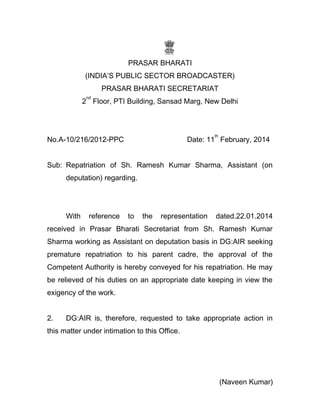 PRASAR BHARATI
(INDIA’S PUBLIC SECTOR BROADCASTER)
PRASAR BHARATI SECRETARIAT
2
nd
Floor, PTI Building, Sansad Marg, New Delhi
No.A-10/216/2012-PPC Date: 11
th
February, 2014
Sub: Repatriation of Sh. Ramesh Kumar Sharma, Assistant (on
deputation) regarding.
With reference to the representation dated.22.01.2014
received in Prasar Bharati Secretariat from Sh. Ramesh Kumar
Sharma working as Assistant on deputation basis in DG:AIR seeking
premature repatriation to his parent cadre, the approval of the
Competent Authority is hereby conveyed for his repatriation. He may
be relieved of his duties on an appropriate date keeping in view the
exigency of the work.
2. DG:AIR is, therefore, requested to take appropriate action in
this matter under intimation to this Office.
(Naveen Kumar)
 