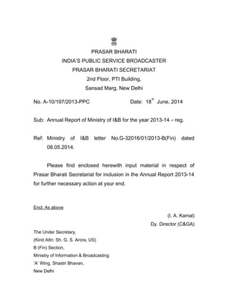 PRASAR BHARATI
INDIA’S PUBLIC SERVICE BROADCASTER
PRASAR BHARATI SECRETARIAT
2nd Floor, PTI Building,
Sansad Marg, New Delhi
No. A-10/197/2013-PPC Date: 18
th
June, 2014
Sub: Annual Report of Ministry of I&B for the year 2013-14 – reg.
Ref: Ministry of I&B letter No.G-32016/01/2013-B(Fin) dated
08.05.2014.
Please find enclosed herewith input material in respect of
Prasar Bharati Secretariat for inclusion in the Annual Report 2013-14
for further necessary action at your end.
Encl: As above
(I. A. Kamal)
Dy. Director (C&GA)
The Under Secretary,
(Kind Attn: Sh. G. S. Arora, US)
B (Fin) Section,
Ministry of Information & Broadcasting
‘A’ Wing, Shastri Bhavan,
New Delhi
 