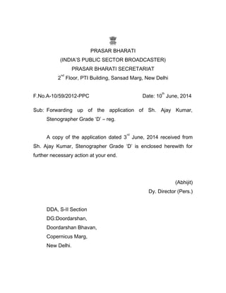 PRASAR BHARATI
(INDIA’S PUBLIC SECTOR BROADCASTER)
PRASAR BHARATI SECRETARIAT
2
nd
Floor, PTI Building, Sansad Marg, New Delhi
F.No.A-10/59/2012-PPC Date: 10
th
June, 2014
Sub: Forwarding up of the application of Sh. Ajay Kumar,
Stenographer Grade ‘D’ – reg.
A copy of the application dated 3
rd
June, 2014 received from
Sh. Ajay Kumar, Stenographer Grade ‘D’ is enclosed herewith for
further necessary action at your end.
(Abhijit)
Dy. Director (Pers.)
DDA, S-II Section
DG:Doordarshan,
Doordarshan Bhavan,
Copernicus Marg,
New Delhi.
 