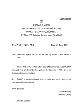 Confidential
PRASAR BHARATI
(INDIA’S PUBLIC SECTOR BROADCASTER)
PRASAR BHARATI SECRETARIAT
2
nd
Floor, PTI Building, Sansad Marg, New Delhi
F.No.A-10/117/2014-PPC Date: 5
th
June, 2014
Sub: Complaint against Sh. Mohan Ramani, Dy. Director, AIR, Raipur –
reg.
Please find enclosed herewith a copy of the email dated.02.06.2014
received from Sh. Surendra Hanspal and the listeners of AIR, Raipur on
the subject mentioned above.
2. DG:AIR is requested to examine the matter and furnish a report to
this Secretariat immediately.
Encl: As above
(Arvind Kumar)
Director (Pers)
Director General
 