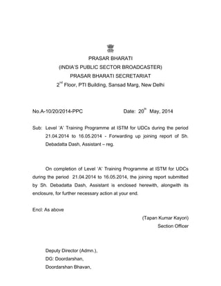 PRASAR BHARATI
(INDIA’S PUBLIC SECTOR BROADCASTER)
PRASAR BHARATI SECRETARIAT
2
nd
Floor, PTI Building, Sansad Marg, New Delhi
No.A-10/20/2014-PPC Date: 20
th
May, 2014
Sub: Level ‘A’ Training Programme at ISTM for UDCs during the period
21.04.2014 to 16.05.2014 - Forwarding up joining report of Sh.
Debadatta Dash, Assistant – reg.
On completion of Level ‘A’ Training Programme at ISTM for UDCs
during the period 21.04.2014 to 16.05.2014, the joining report submitted
by Sh. Debadatta Dash, Assistant is enclosed herewith, alongwith its
enclosure, for further necessary action at your end.
Encl: As above
(Tapan Kumar Kayori)
Section Officer
Deputy Director (Admn.),
DG: Doordarshan,
Doordarshan Bhavan,
 