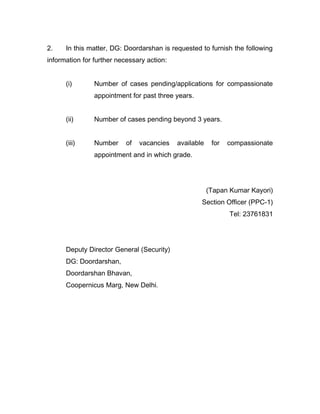 2. In this matter, DG: Doordarshan is requested to furnish the following
information for further necessary action:
(i) Number of cases pending/applications for compassionate
appointment for past three years.
(ii) Number of cases pending beyond 3 years.
(iii) Number of vacancies available for compassionate
appointment and in which grade.
(Tapan Kumar Kayori)
Section Officer (PPC-1)
Tel: 23761831
Deputy Director General (Security)
DG: Doordarshan,
Doordarshan Bhavan,
Coopernicus Marg, New Delhi.
 