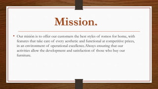 • Our misión is to offer our customers the best styles of romos for home, with
features that take care of every aesthetic and functional at competitive prices,
in an environment of operational excellence.Always ensuring that our
activities allow the development and satisfaction of those who buy our
furniture.
 