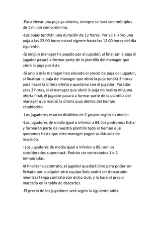 -Para elevar una puja ya abierta, siempre se hará con múltiplos
de 1 millón como mínimo.
-Las pujas tendrán una duración de 12 horas. Por ej: si abro una
puja a las 22:00 horas estará vigente hasta las 12.00 horas del día
siguiente.
-Si ningún manager ha pujado por el jugador, al finalizar la puja el
jugador pasará a formar parte de la plantilla del manager que
abrió la puja por éste.
-Si uno o más manager han elevado el precio de puja del jugador,
al finalizar la puja del manager que abrió la puja tendrá 2 horas
para hacer la última oferta y quedarse con el jugador. Pasadas
esas 2 horas, si el manager que abrió la puja no realiza ninguna
oferta final, el jugador pasará a formar parte de la plantilla del
manager que realizó la última puja dentro del tiempo
establecido.
-Los jugadores estarán divididos en 2 grupos según su media:
·Los jugadores de media igual o inferior a 84: los podremos fichar
y formarán parte de nuestra plantilla todo el tiempo que
queramos hasta que otro manager pague su cláusula de
rescisión.
· Los jugadores de media igual o inferior a 85: son los
considerados supercrack. Podrán ser contratados 1 o 2
temporadas.
Al finalizar su contrato, el jugador quedará libre para poder ser
fichado por cualquier otro equipo.Solo podrá ser descartado
mientras tenga contrato con dicho club, y lo hará al precio
marcado en la tabla de descartes.
-El precio de los jugadores será según la siguiente tabla:
 