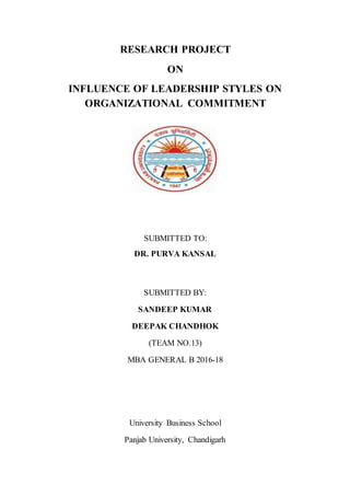 RESEARCH PROJECT
ON
INFLUENCE OF LEADERSHIP STYLES ON
ORGANIZATIONAL COMMITMENT
SUBMITTED TO:
DR. PURVA KANSAL
SUBMITTED BY:
SANDEEP KUMAR
DEEPAK CHANDHOK
(TEAM NO.13)
MBA GENERAL B 2016-18
University Business School
Panjab University, Chandigarh
 