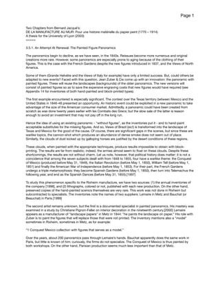 Page 1
Two Chapters from Bernard Jacqué’s: 

DE LA MANUFACTURE AU MUR: Pour une histoire matérielle du papier peint (1770 – 1914)

A thesis for the University of Lyon (2003)

=====

3.5.1. An Attempt At Renewal: The Painted Figure Panoramics

The panoramics begin to decline, as we have seen, in the 1840s. Reissues become more numerous and original
creations more rare. However, some panoramics are especially prone to aging because of the clothing of their
ﬁgures. This is the case with the French Gardens despite the new ﬁgures introduced in 1837, and the Views of North
America. 

Some of them (Grande Helvétie and the Views of Italy for example) have only a limited success. But, could others be
adapted to new events? Faced with this question, Jean Zuber & Cie come up with an innovation: the panoramic with
painted ﬁgures. These will reuse the landscapes (backgrounds) of the older panoramics. The new versions will
consist of painted ﬁgures so as to save the expensive engraving costs that new ﬁgures would have required (see
Appendix 14 for inventories of both hand-painted and block-printed types).

The ﬁrst example encountered is especially signiﬁcant. The contest over the Texas territory between Mexico and the
United States in 1846-48 presented an opportunity. An historic event could be exploited in a new panoramic to take
advantage of the size of the American consumer market. Admittedly, a panoramic could have been created from
scratch as was done twenty years earlier with les Combats des Grecs; but the slow sale of the latter is reason
enough to avoid an investment that may not pay oﬀ in the long run. 

Hence the idea of using an existing panoramic - "without ﬁgures", as the inventories put it - and to hand-paint
acceptable substitutes for the missing ﬁgures. And so, Views of Brazil (sic!) is transformed into the landscape of
Texas and Mexico for the good of the cause. Of course, there are signiﬁcant gaps in the scenes, but since these are
warlike topics, the cannon-shot which produces an abundance of dense smoke does not seem out of place.
Similarly, the clouds of dust kicked up by galloping horses are justiﬁed by the desert conditions of these regions.

These clouds, when painted with the appropriate techniques, produce results impossible to obtain with block-
printing. The results are far from realistic; indeed, the armies almost seem to ﬂoat on these clouds. Despite these
shortcomings, the results are not without charm. Let us note, however, that political history does matter: it is not a
coincidence that among the seven subjects dealt with from 1848 to 1855, four have a warlike theme: the Conquest
of Mexico (produced before May 31, 1849), the Italian Revolution (before May 1, 1850), William Tell (before May 1,
1851) and ﬁnally the American War of Independence (before May 1, 1853). For their part, the French Gardens
undergo a triple metamorphosis: they become Spanish Gardens (before May 1, 1850), then turn into Telemachus the
following year, and end as the Spanish Dances (before May 31, 1855).[1997]

To study this phenomenon speciﬁc to the Rixheim manufacture, we have two sources: (1) the annual inventories of
the company [1998], and (2) lithographs, colored or not, published with each new production. On the other hand,
preserved copies of the hand-painted scenics themselves are very rare. This work was not done in Rixheim but
subcontracted to specialists. The inventories note the names of two suppliers: Lemaire in Metz and Bauchat (or
Beauchat) in Paris.[1999] 

The second artist remains unknown, but the ﬁrst is a documented specialist in painted panoramics. His mastery was
examined in a study by Christiane Pignon-Feller on interior decoration in the nineteenth century.[2000] Lemaire
appears as a manufacturer of "landscape papers" in Metz in 1844: "he paints the landscape on paper.” His role with
Zuber is to paint the ﬁgures that will replace those that were not printed. The inventory mentions also a "model"
sometimes in Rixheim, sometimes in Metz, as for example:

“1 Conquest Mexico collection with ﬁgures that serves as a model.”

Over the years, about 200 panoramics pass through Lemaire’s hands. Bauchat apparently does the same work in
Paris, but little is known of him; curiously, the ﬁrms do not specialize. The Conquest of Mexico is thus painted by
both workshops. On the other hand, Parisian production seems much less important than that of Metz.

 