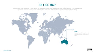 OFFICE MAP
Dummy text ever since the 1500s, when an unknown printer took a galley of type and scrambled it to make a type
specimen book. It has survived not only five centuries, but also the leap into electronic typesetting.
DMI
Central Park, Ji Sung Avenue
86 Soerabadja, Queensland,
AUS
www.dmi.ca
 