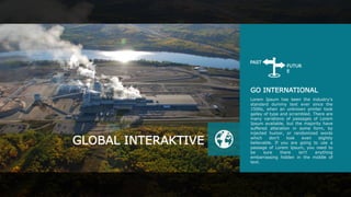 GO INTERNATIONAL
Lorem Ipsum has been the industry's
standard dummy text ever since the
1500s, when an unknown printer took
galley of type and scrambled. There are
many variations of passages of Lorem
Ipsum available, but the majority have
suffered alteration in some form, by
injected humor, or randomized words
which don't look even slightly
believable. If you are going to use a
passage of Lorem Ipsum, you need to
be sure there isn't anything
embarrassing hidden in the middle of
text.
GLOBAL INTERAKTIVE
FUTUR
E
PAST
 