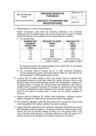 KLM Technology
Group
Project Engineering Standard
PROCESS DESIGN OF
FURNACES
(PROJECT STANDARDS AND
SPECIFICATIONS)
Page 10 of 33
Rev: 01
April 2011
7. Determination of minimum firing distances
Heater dimensions shall meet the following restrictions. The minimum
distances from the centerlines of the burners (outer burner circle for vertical
cylindrical heaters) to the centerline of the tubes shall be as follows:
a. For vertical firing:
BURNER SIZE
MAXIMUM
LIBERATION
(MW)
DISTANCE TO ROOF
TUBES
(mm)
DISTANCE TO
WALL
TUBES
(mm)
0.6
1.2
1.8
2.4
Over
1800
3000
4200
6000
Add 1200 mm for each
added 1.2 MW
750
900
1050
1200
Add 150 mm for
each added 1.2 MW
For horizontal tubes, the vertical distance from heater floor to the bottom
tube shall not be less than 610 mm.
b. For horizontal firing of burners up to 1.2 MW maximum liberation,
minimum distance to wall or roof tubes shall be 1500 mm. Add 150 mm for
each additional 1.2 MW release larger burners.
8. A prime rule of heater design is that there should never be greater than
atmospheric pressure at any point within the heater structure, since as the
pressure within the furnace becomes greater than atmosphere, cooling air is
no longer drawn in through the various cracks and apertures in the furnace,
instead, there is outward movement of hot gases to cause loss of fuel as well
as serious overheating of steel elements in the furnace structure, which can
result in the failure of various parts or there can be serious wrapage or
corrosion.
9. Heaters shall be designed for uniform heat distribution, multipass heaters
shall be designed for hydraulic and thermal symmetry of all passes.
10.The maximum allowable inside film temperature for any process service shall
not be exceeded in the radiant, shield or convection sections.
11.Unless otherwise specified by the Company, calculated efficiencies for natural
draft operation shall be based on 10 percent excess air when fuel gas is the
primary fuel and 15 percent excess air when oil is the primary fuel. In the
case of forced draft operation, calculated efficiencies shall be based on 5
percent excess air for fuel gas and 10 percent excess air for fuel oil.
 