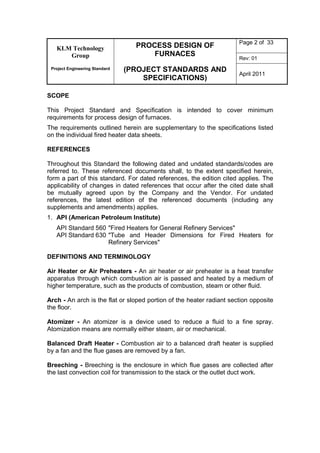 KLM Technology
Group
Project Engineering Standard
PROCESS DESIGN OF
FURNACES
(PROJECT STANDARDS AND
SPECIFICATIONS)
Page 2 of 33
Rev: 01
April 2011
SCOPE
This Project Standard and Specification is intended to cover minimum
requirements for process design of furnaces.
The requirements outlined herein are supplementary to the specifications listed
on the individual fired heater data sheets.
REFERENCES
Throughout this Standard the following dated and undated standards/codes are
referred to. These referenced documents shall, to the extent specified herein,
form a part of this standard. For dated references, the edition cited applies. The
applicability of changes in dated references that occur after the cited date shall
be mutually agreed upon by the Company and the Vendor. For undated
references, the latest edition of the referenced documents (including any
supplements and amendments) applies.
1. API (American Petroleum Institute)
API Standard 560 "Fired Heaters for General Refinery Services"
API Standard 630 "Tube and Header Dimensions for Fired Heaters for
Refinery Services"
DEFINITIONS AND TERMINOLOGY
Air Heater or Air Preheaters - An air heater or air preheater is a heat transfer
apparatus through which combustion air is passed and heated by a medium of
higher temperature, such as the products of combustion, steam or other fluid.
Arch - An arch is the flat or sloped portion of the heater radiant section opposite
the floor.
Atomizer - An atomizer is a device used to reduce a fluid to a fine spray.
Atomization means are normally either steam, air or mechanical.
Balanced Draft Heater - Combustion air to a balanced draft heater is supplied
by a fan and the flue gases are removed by a fan.
Breeching - Breeching is the enclosure in which flue gases are collected after
the last convection coil for transmission to the stack or the outlet duct work.
 