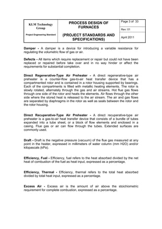 KLM Technology
Group
Project Engineering Standard
PROCESS DESIGN OF
FURNACES
(PROJECT STANDARDS AND
SPECIFICATIONS)
Page 3 of 33
Rev: 01
April 2011
Damper - A damper is a device for introducing a variable resistance for
regulating the volumetric flow of gas or air.
Defects - All items which require replacement or repair but could not have been
replaced or repaired before take over and in no way hinder or affect the
requirements for substantial completion.
Direct Regenerative-Type Air Preheater - A direct regenerative-type air
preheater is a counter-flow gas-to-air heat transfer device that has a
compartmented rotor and is contained in a rotor housing supported by bearings.
Each of the compartments is filled with metallic heating elements. The rotor is
slowly rotated, alternately through the gas and air streams. Hot flue gas flows
through one side of the rotor and heats the elements. Air flows through the other
side where the stored heat is released to the air stream. The air and gas flows
are separated by diaphragms in the rotor as well as seals between the rotor and
the rotor housing.
Direct Recuperative-Type Air Preheater - A direct recuperative-type air
preheater is a gas-to-air heat transfer device that consists of a bundle of tubes
expanded into a tube sheet, or a block of flow elements and enclosed in a
casing. Flue gas or air can flow through the tubes. Extended surfaces are
commonly used.
Draft - Draft is the negative pressure (vacuum) of the flue gas measured at any
point in the heater, expressed in millimeters of water column (mm H2O) and/or
kilopascals (kPa).
Efficiency, Fuel - Efficiency, fuel refers to the heat absorbed divided by the net
heat of combustion of the fuel as heat input, expressed as a percentage.
Efficiency, Thermal - Efficiency, thermal refers to the total heat absorbed
divided by total heat input, expressed as a percentage.
Excess Air - Excess air is the amount of air above the stoichiometric
requirement for complete combustion, expressed as a percentage.
 