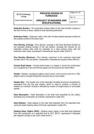 KLM Technology
Group
Project Engineering Standard
PROCESS DESIGN OF
FURNACES
(PROJECT STANDARDS AND
SPECIFICATIONS)
Page 4 of 33
Rev: 01
April 2011
Extended Surface - The extended surface refers to the heat transfer surface in
the form of fins or studs, added to heat absorbing elements.
Extension Ratio - Extension ratio is the ratio of total outside exposed surface to
the outside surface of the bare tube.
Flux Density, Average - Flux density, average is the heat absorbed divided by
the exposed heating surface of the coil section. Average flux density for an
extended surface tube shall be indicated on a total surface basis with the
extension ratio noted, expressed in kilowatts per square meter (kW/m²).
Flux Density, Maximum - Flux density, maximum is the maximum local heat
transfer rate in the coil section, expressed in kilowatts per square meter (kW/m²).
Forced Draft Heater - Forced draft heater is a heater in which the combustion
air is supplied by a fan and the flue gases are removed by the stack effect.
Header - Header, sometimes called a return bend, is the common term for a 180-
degree cast or wrought fitting that connects two or more tubes.
Header Box - The header box is the internally insulated structural compartment,
separated from the flue gas stream, which is used to enclose a number of
headers or manifold. Access is afforded by means of hinged doors or removable
panels.
Heat Absorption - Heat absorption is the total heat absorbed by the coil(s),
excluding any combustion air preheat, expressed in watts (W).
Heat Release - Heat release is the total heat liberated from the specified fuel,
using the lower heating value of the fuel, expressed in watts (W).
Heating Value, Higher (HHV) - Heating value, higher is the total heat obtained
from the combustion of a specified fuel at 15°C (60°F), expressed in kilojoules
per kilogram (kJ/kg) or per cubic meter (kJ/m³).
 