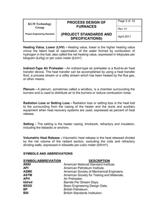 KLM Technology
Group
Project Engineering Standard
PROCESS DESIGN OF
FURNACES
(PROJECT STANDARDS AND
SPECIFICATIONS)
Page 5 of 33
Rev: 01
April 2011
Heating Value, Lower (LHV) - Heating value, lower is the higher heating value
minus the latent heat of vaporization of the water formed by combustion of
hydrogen in the fuel, also called the net heating value, expressed in kilojoules per
kilogram (kJ/kg) or per cubic meter (kJ/m³)
Indirect-Type Air Preheater - An indirect-type air preheater is a fluid-to-air heat
transfer device. The heat transfer can be accomplished by using a heat transfer
fluid, a process stream or a utility stream which has been heated by the flue gas,
or other means.
Plenum - A plenum, sometimes called a windbox, is a chamber surrounding the
burners and is used to distribute air to the burners or reduce combustion noise.
Radiation Loss or Setting Loss - Radiation loss or setting loss is the heat lost
to the surrounding from the casing of the heater and the ducts and auxiliary
equipment when heat recovery systems are used, expressed as percent of heat
release.
Setting - The setting is the heater casing, brickwork, refractory and insulation,
including the tiebacks or anchors.
Volumetric Heat Release - Volumetric heat release is the heat released divided
by the net volume of the radiant section, excluding the coils and refractory
dividing walls, expressed in kilowatts per cubic meter (kW/m³).
SYMBOLS AND ABBREVIATIONS
SYMBOL/ABBREVIATION DESCRIPTION
ANSI American National Standard Institute.
API American Petroleum Institute.
ASME American Society of Mechanical Engineers.
ASTM American Society for Testing and Materials.
APH Air Preheater.
bbl/sd Barrels Per Stream Days.
BEDD Basic Engineering Design Data.
BP British Petroleum.
BSI British Standards Institution.
 