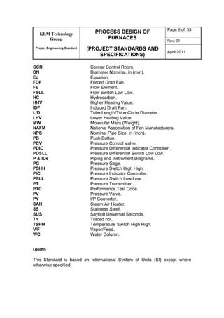 KLM Technology
Group
Project Engineering Standard
PROCESS DESIGN OF
FURNACES
(PROJECT STANDARDS AND
SPECIFICATIONS)
Page 6 of 33
Rev: 01
April 2011
CCR Central Control Room.
DN Diameter Nominal, in (mm).
Eq Equation.
FDF Forced Draft Fan.
FE Flow Element.
FSLL Flow Switch Low Low.
HC Hydrocarbon.
HHV Higher Heating Value.
IDF Induced Draft Fan.
L/D Tube Length/Tube Circle Diameter.
LHV Lower Heating Value.
MW Molecular Mass (Weight).
NAFM National Association of Fan Manufacturers.
NPS Nominal Pipe Size, in (inch).
PB Push Button.
PCV Pressure Control Valve.
PDIC Pressure Differential Indicator Controller.
PDSLL Pressure Differential Switch Low Low.
P & IDs Piping and Instrument Diagrams.
PG Pressure Gage.
PSHH Pressure Switch High High.
PIC Pressure Indicator Controller.
PSLL Pressure Switch Low Low.
PT Pressure Transmitter.
PTC Performance Test Code.
PV Pressure Valve.
PY I/P Converter.
SAH Steam Air Heater.
SS Stainless Steel.
SUS Saybolt Universal Seconds.
Th Traced hot.
TSHH Temperature Switch High High.
V/F Vapor/Feed.
WC Water Column.
UNITS
This Standard is based on International System of Units (SI) except where
otherwise specified.
 