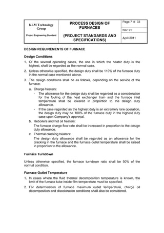 KLM Technology
Group
Project Engineering Standard
PROCESS DESIGN OF
FURNACES
(PROJECT STANDARDS AND
SPECIFICATIONS)
Page 7 of 33
Rev: 01
April 2011
DESIGN REQUIREMENTS OF FURNACE
Design Conditions
1. Of the several operating cases, the one in which the heater duty is the
highest, shall be regarded as the normal case.
2. Unless otherwise specified, the design duty shall be 110% of the furnace duty
in the normal case mentioned above.
3. The design conditions shall be as follows, depending on the service of the
furnace:
a. Charge heaters:
- The allowance for the design duty shall be regarded as a consideration
for the fouling of the heat exchanger train and the furnace inlet
temperature shall be lowered in proportion to the design duty
allowance.
- If the case regarded as the highest duty is an extremely rare operation,
the design duty may be 100% of the furnace duty in the highest duty
case upon Company's approval.
b. Reboilers and hot oil heaters:
The furnace charge flow rate shall be increased in proportion to the design
duty allowance.
c. Thermal cracking heaters:
The design duty allowance shall be regarded as an allowance for the
cracking in the furnace and the furnace outlet temperature shall be raised
in proportion to the allowance.
Furnace Turndown
Unless otherwise specified, the furnace turndown ratio shall be 50% of the
normal condition.
Furnace Outlet Temperature
1. In cases where the fluid thermal decomposition temperature is known, the
limit of the furnace tube inside film temperature must be specified.
2. For determination of furnace maximum outlet temperature, charge oil
decomposition and discoloration conditions shall also be considered.
 