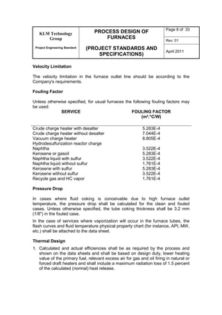 KLM Technology
Group
Project Engineering Standard
PROCESS DESIGN OF
FURNACES
(PROJECT STANDARDS AND
SPECIFICATIONS)
Page 8 of 33
Rev: 01
April 2011
Velocity Limitation
The velocity limitation in the furnace outlet line should be according to the
Company's requirements.
Fouling Factor
Unless otherwise specified, for usual furnaces the following fouling factors may
be used:
SERVICE FOULING FACTOR
(m².°C/W)
Crude charge heater with desalter 5.283E-4
Crude charge heater without desalter 7.044E-4
Vacuum charge heater 8.805E-4
Hydrodesulfurization reactor charge
Naphtha 3.522E-4
Kerosene or gasoil 5.283E-4
Naphtha liquid with sulfur 3.522E-4
Naphtha liquid without sulfur 1.761E-4
Kerosene with sulfur 5.283E-4
Kerosene without sulfur 3.522E-4
Recycle gas and HC vapor 1.761E-4
Pressure Drop
In cases where fluid coking is conceivable due to high furnace outlet
temperature, the pressure drop shall be calculated for the clean and fouled
cases. Unless otherwise specified, the tube coking thickness shall be 3.2 mm
(1/8") in the fouled case.
In the case of services where vaporization will occur in the furnace tubes, the
flash curves and fluid temperature physical property chart (for instance, API, MW,
etc.) shall be attached to the data sheet.
Thermal Design
1. Calculated and actual efficiencies shall be as required by the process and
shown on the data sheets and shall be based on design duty, lower heating
value of the primary fuel, relevant excess air for gas and oil firing in natural or
forced draft heaters and shall include a maximum radiation loss of 1.5 percent
of the calculated (normal) heat release.
 