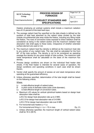 KLM Technology
Group
Project Engineering Standard
PROCESS DESIGN OF
FURNACES
(PROJECT STANDARDS AND
SPECIFICATIONS)
Page 9 of 33
Rev: 01
April 2011
Heaters employing air preheat systems shall include a maximum radiation
loss of 2.5 percent of the total heat input.
2. The average radiant heat flux specified on the data sheets is defined as the
quotient of total heat absorbed by the radiant tubes divided by the total
outside circumferential tube area inside the firebox, including any fitting inside
the firebox. The rows of convection tubes exposed to direct radiation shall be
considered as being in the radiant section and the maximum radiation heat
absorption rate shall apply to these tubes, irrespective of whether extended
surface element are used or not.
3. The maximum radiant heat flux density is defined as the maximum heat rate
to any portion of any radiant tube. The rate shall be calculated for the front
60° of the tube surface. The density is not to be considered as operating
average flux density for any given length of tube surface. The maximum tube
metal temperature shall be calculated on the basis of the maximum flux
density.
4. Process design conditions are shown on the individual fired heater data
sheets. If the fired heater is intended for several cases of operation, the
design conditions and operating conditions in each case shall be shown
therein.
5. Vendor shall specify the amount of excess air and stack temperature when
operating at the guaranteed efficiency.
6. Unless otherwise specified, determination of the tube length shall be based
on the following criteria.
Where:
Lr is total effective length of radiant tubes;
D is pitch circle of diameter tubes (tube circle diameter);
Lc is total effective length of convection tubes.
a. Maximum L/D values for vertical cylindrical heaters based on design heat
absorption rates shall be:
Lr/D 2 for design heat absorption rate up to 3 MW.
Lr/D 2.5 for design heat absorption rate of 3-6 MW.
Lr/D 2.75 for design heat absorption rate over 6 MW.
b. For horizontal tube heaters Lr = Lc
For horizontal end firing Lr = Lc = 15 m max. Eq. (1)
c. Unless otherwise specified, the maximum length of vertical radiant tubes
shall be 18 m (60 ft).
 