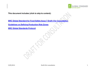 5/05/2014 Draft 4,For consultation 1
This document includes (click to skip to content):
BRC Global Standard for Food Safety Issue 7 Draft 4 for Consultation
Guidelines on Defining Production Risk Zones
BRC Global Standards Protocol
 