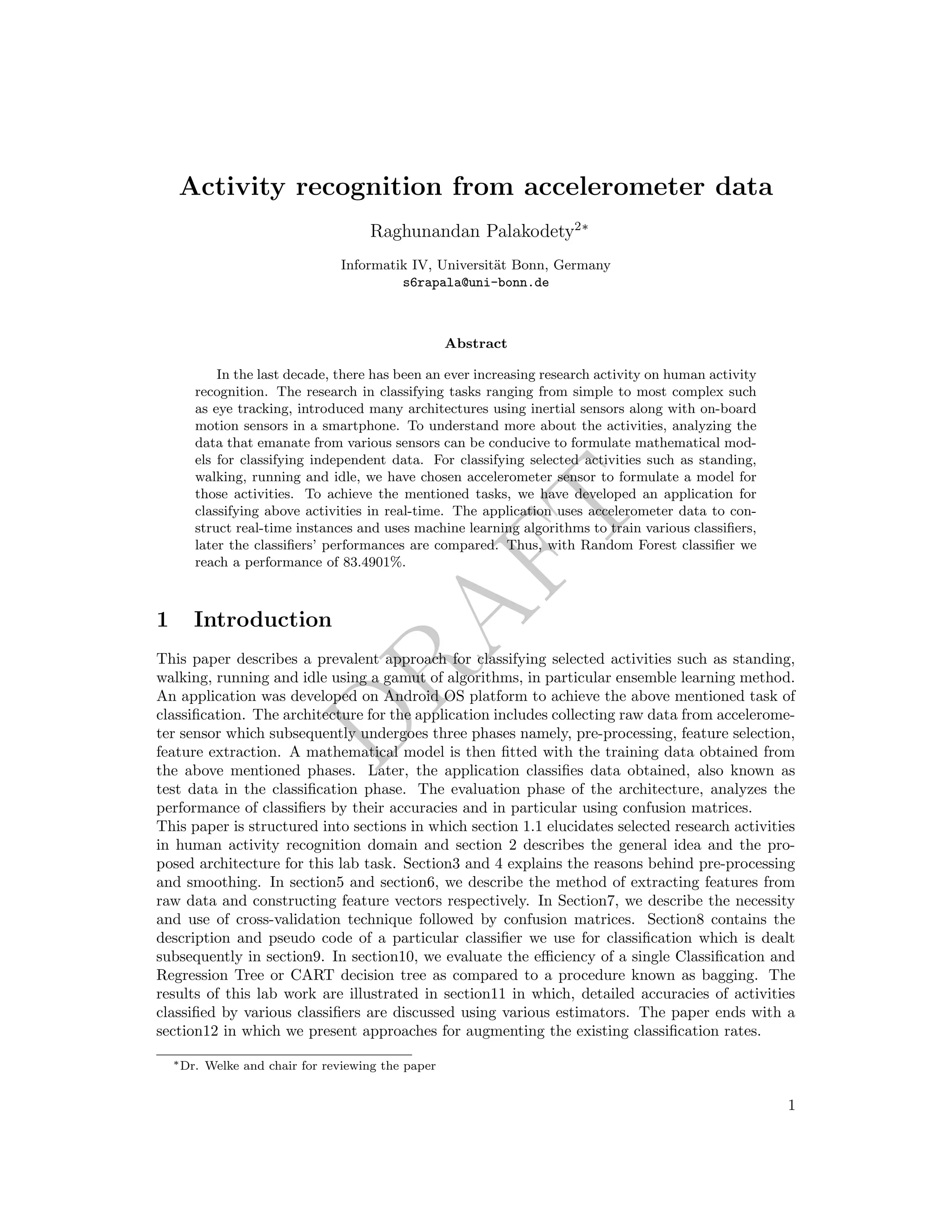 DRAFT
Activity recognition from accelerometer data
Raghunandan Palakodety2∗
Informatik IV, Universit¨at Bonn, Germany
s6rapala@uni-bonn.de
Abstract
In the last decade, there has been an ever increasing research activity on human activity
recognition. The research in classifying tasks ranging from simple to most complex such
as eye tracking, introduced many architectures using inertial sensors along with on-board
motion sensors in a smartphone. To understand more about the activities, analyzing the
data that emanate from various sensors can be conducive to formulate mathematical mod-
els for classifying independent data. For classifying selected activities such as standing,
walking, running and idle, we have chosen accelerometer sensor to formulate a model for
those activities. To achieve the mentioned tasks, we have developed an application for
classifying above activities in real-time. The application uses accelerometer data to con-
struct real-time instances and uses machine learning algorithms to train various classiﬁers,
later the classiﬁers’ performances are compared. Thus, with Random Forest classiﬁer we
reach a performance of 83.4901%.
1 Introduction
This paper describes a prevalent approach for classifying selected activities such as standing,
walking, running and idle using a gamut of algorithms, in particular ensemble learning method.
An application was developed on Android OS platform to achieve the above mentioned task of
classiﬁcation. The architecture for the application includes collecting raw data from accelerome-
ter sensor which subsequently undergoes three phases namely, pre-processing, feature selection,
feature extraction. A mathematical model is then ﬁtted with the training data obtained from
the above mentioned phases. Later, the application classiﬁes data obtained, also known as
test data in the classiﬁcation phase. The evaluation phase of the architecture, analyzes the
performance of classiﬁers by their accuracies and in particular using confusion matrices.
This paper is structured into sections in which section 1.1 elucidates selected research activities
in human activity recognition domain and section 2 describes the general idea and the pro-
posed architecture for this lab task. Section3 and 4 explains the reasons behind pre-processing
and smoothing. In section5 and section6, we describe the method of extracting features from
raw data and constructing feature vectors respectively. In Section7, we describe the necessity
and use of cross-validation technique followed by confusion matrices. Section8 contains the
description and pseudo code of a particular classiﬁer we use for classiﬁcation which is dealt
subsequently in section9. In section10, we evaluate the eﬃciency of a single Classiﬁcation and
Regression Tree or CART decision tree as compared to a procedure known as bagging. The
results of this lab work are illustrated in section11 in which, detailed accuracies of activities
classiﬁed by various classiﬁers are discussed using various estimators. The paper ends with a
section12 in which we present approaches for augmenting the existing classiﬁcation rates.
∗Dr. Welke and chair for reviewing the paper
1
 
