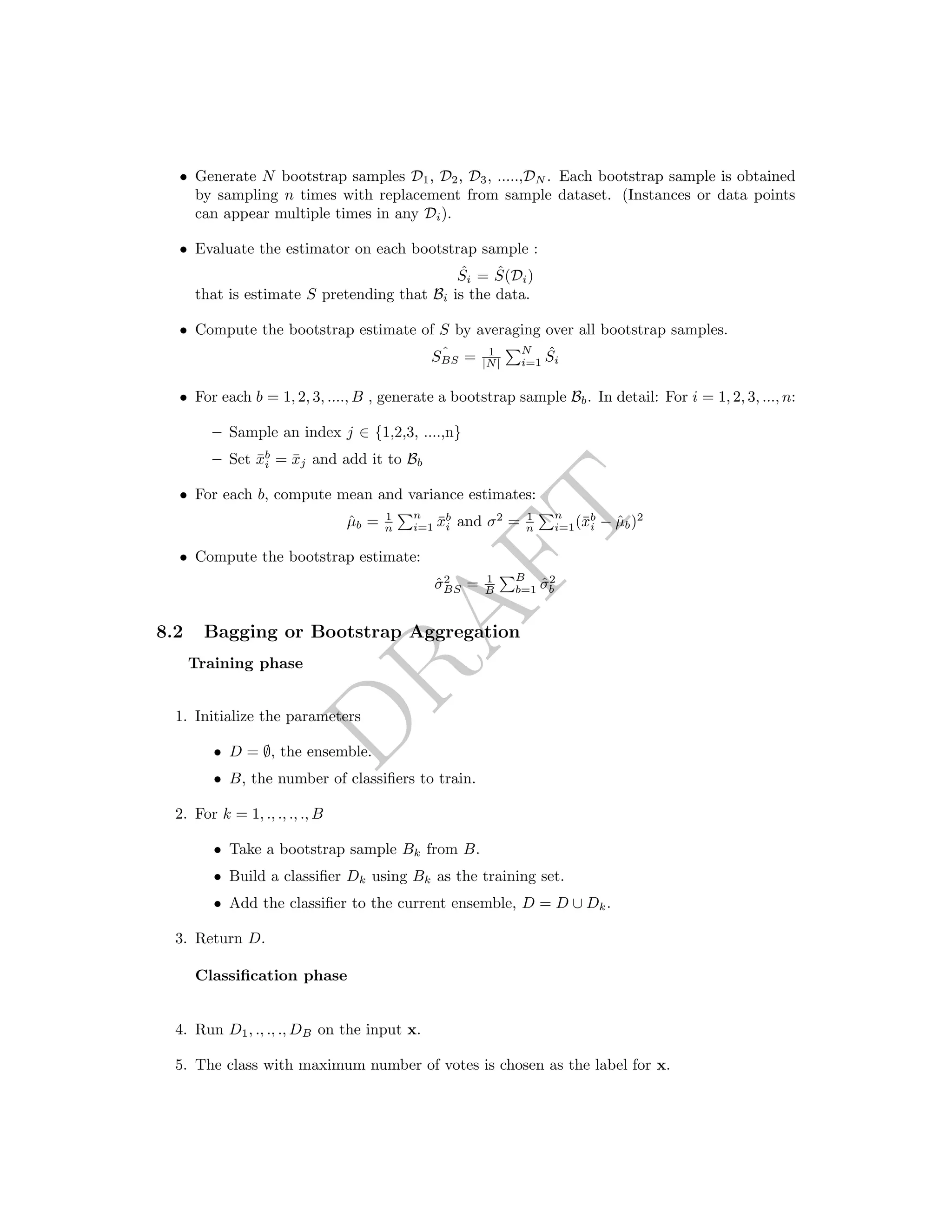 DRAFT
• Generate N bootstrap samples D1, D2, D3, .....,DN . Each bootstrap sample is obtained
by sampling n times with replacement from sample dataset. (Instances or data points
can appear multiple times in any Di).
• Evaluate the estimator on each bootstrap sample :
ˆSi = ˆS(Di)
that is estimate S pretending that Bi is the data.
• Compute the bootstrap estimate of S by averaging over all bootstrap samples.
ˆSBS = 1
|N|
N
i=1
ˆSi
• For each b = 1, 2, 3, ...., B , generate a bootstrap sample Bb. In detail: For i = 1, 2, 3, ..., n:
– Sample an index j ∈ {1,2,3, ....,n}
– Set ¯xb
i = ¯xj and add it to Bb
• For each b, compute mean and variance estimates:
ˆµb = 1
n
n
i=1 ¯xb
i and σ2
= 1
n
n
i=1(¯xb
i − ˆµb)2
• Compute the bootstrap estimate:
ˆσ2
BS = 1
B
B
b=1 ˆσ2
b
8.2 Bagging or Bootstrap Aggregation
Training phase
1. Initialize the parameters
• D = ∅, the ensemble.
• B, the number of classiﬁers to train.
2. For k = 1, ., ., ., ., B
• Take a bootstrap sample Bk from B.
• Build a classiﬁer Dk using Bk as the training set.
• Add the classiﬁer to the current ensemble, D = D ∪ Dk.
3. Return D.
Classiﬁcation phase
4. Run D1, ., ., ., DB on the input x.
5. The class with maximum number of votes is chosen as the label for x.
 