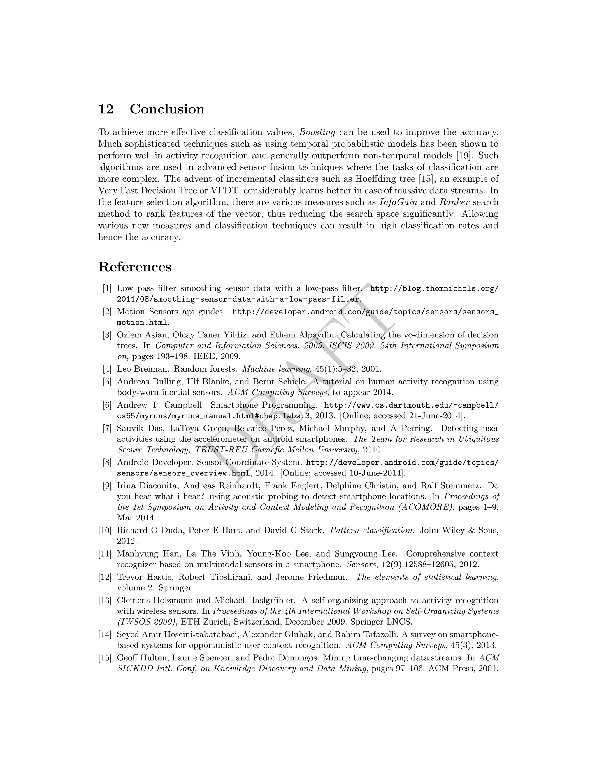 DRAFT
12 Conclusion
To achieve more eﬀective classiﬁcation values, Boosting can be used to improve the accuracy.
Much sophisticated techniques such as using temporal probabilistic models has been shown to
perform well in activity recognition and generally outperform non-temporal models [19]. Such
algorithms are used in advanced sensor fusion techniques where the tasks of classiﬁcation are
more complex. The advent of incremental classiﬁers such as Hoeﬀding tree [15], an example of
Very Fast Decision Tree or VFDT, considerably learns better in case of massive data streams. In
the feature selection algorithm, there are various measures such as InfoGain and Ranker search
method to rank features of the vector, thus reducing the search space signiﬁcantly. Allowing
various new measures and classiﬁcation techniques can result in high classiﬁcation rates and
hence the accuracy.
References
[1] Low pass ﬁlter smoothing sensor data with a low-pass ﬁlter. http://blog.thomnichols.org/
2011/08/smoothing-sensor-data-with-a-low-pass-filter.
[2] Motion Sensors api guides. http://developer.android.com/guide/topics/sensors/sensors_
motion.html.
[3] Ozlem Asian, Olcay Taner Yildiz, and Ethem Alpaydin. Calculating the vc-dimension of decision
trees. In Computer and Information Sciences, 2009. ISCIS 2009. 24th International Symposium
on, pages 193–198. IEEE, 2009.
[4] Leo Breiman. Random forests. Machine learning, 45(1):5–32, 2001.
[5] Andreas Bulling, Ulf Blanke, and Bernt Schiele. A tutorial on human activity recognition using
body-worn inertial sensors. ACM Computing Surveys, to appear 2014.
[6] Andrew T. Campbell. Smartphone Programming. http://www.cs.dartmouth.edu/~campbell/
cs65/myruns/myruns_manual.html#chap:labs:3, 2013. [Online; accessed 21-June-2014].
[7] Sauvik Das, LaToya Green, Beatrice Perez, Michael Murphy, and A Perring. Detecting user
activities using the accelerometer on android smartphones. The Team for Research in Ubiquitous
Secure Technology, TRUST-REU Carneﬁe Mellon University, 2010.
[8] Android Developer. Sensor Coordinate System. http://developer.android.com/guide/topics/
sensors/sensors_overview.html, 2014. [Online; accessed 10-June-2014].
[9] Irina Diaconita, Andreas Reinhardt, Frank Englert, Delphine Christin, and Ralf Steinmetz. Do
you hear what i hear? using acoustic probing to detect smartphone locations. In Proceedings of
the 1st Symposium on Activity and Context Modeling and Recognition (ACOMORE), pages 1–9,
Mar 2014.
[10] Richard O Duda, Peter E Hart, and David G Stork. Pattern classiﬁcation. John Wiley & Sons,
2012.
[11] Manhyung Han, La The Vinh, Young-Koo Lee, and Sungyoung Lee. Comprehensive context
recognizer based on multimodal sensors in a smartphone. Sensors, 12(9):12588–12605, 2012.
[12] Trevor Hastie, Robert Tibshirani, and Jerome Friedman. The elements of statistical learning,
volume 2. Springer.
[13] Clemens Holzmann and Michael Haslgr¨ubler. A self-organizing approach to activity recognition
with wireless sensors. In Proceedings of the 4th International Workshop on Self-Organizing Systems
(IWSOS 2009), ETH Zurich, Switzerland, December 2009. Springer LNCS.
[14] Seyed Amir Hoseini-tabatabaei, Alexander Gluhak, and Rahim Tafazolli. A survey on smartphone-
based systems for opportunistic user context recognition. ACM Computing Surveys, 45(3), 2013.
[15] Geoﬀ Hulten, Laurie Spencer, and Pedro Domingos. Mining time-changing data streams. In ACM
SIGKDD Intl. Conf. on Knowledge Discovery and Data Mining, pages 97–106. ACM Press, 2001.
 