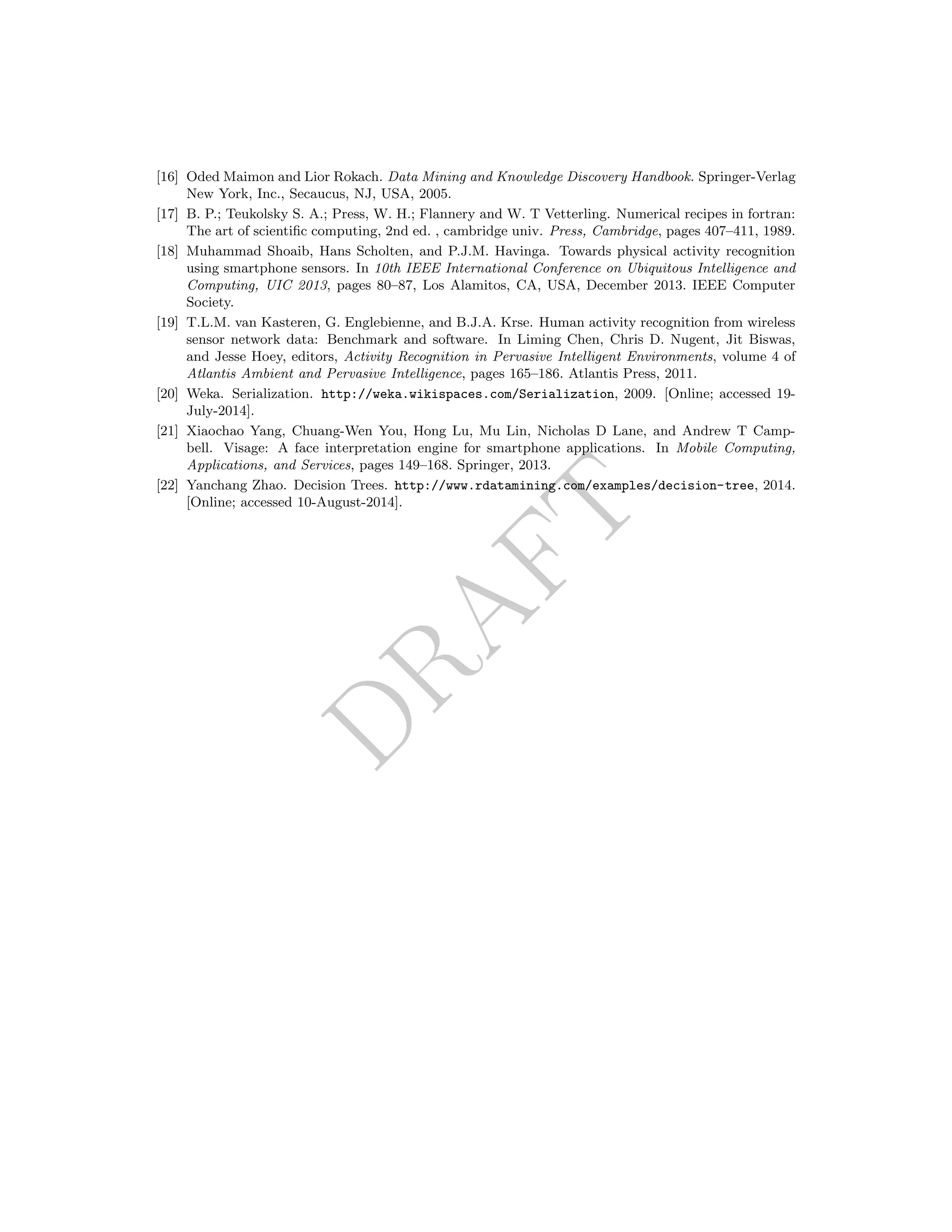 DRAFT
[16] Oded Maimon and Lior Rokach. Data Mining and Knowledge Discovery Handbook. Springer-Verlag
New York, Inc., Secaucus, NJ, USA, 2005.
[17] B. P.; Teukolsky S. A.; Press, W. H.; Flannery and W. T Vetterling. Numerical recipes in fortran:
The art of scientiﬁc computing, 2nd ed. , cambridge univ. Press, Cambridge, pages 407–411, 1989.
[18] Muhammad Shoaib, Hans Scholten, and P.J.M. Havinga. Towards physical activity recognition
using smartphone sensors. In 10th IEEE International Conference on Ubiquitous Intelligence and
Computing, UIC 2013, pages 80–87, Los Alamitos, CA, USA, December 2013. IEEE Computer
Society.
[19] T.L.M. van Kasteren, G. Englebienne, and B.J.A. Krse. Human activity recognition from wireless
sensor network data: Benchmark and software. In Liming Chen, Chris D. Nugent, Jit Biswas,
and Jesse Hoey, editors, Activity Recognition in Pervasive Intelligent Environments, volume 4 of
Atlantis Ambient and Pervasive Intelligence, pages 165–186. Atlantis Press, 2011.
[20] Weka. Serialization. http://weka.wikispaces.com/Serialization, 2009. [Online; accessed 19-
July-2014].
[21] Xiaochao Yang, Chuang-Wen You, Hong Lu, Mu Lin, Nicholas D Lane, and Andrew T Camp-
bell. Visage: A face interpretation engine for smartphone applications. In Mobile Computing,
Applications, and Services, pages 149–168. Springer, 2013.
[22] Yanchang Zhao. Decision Trees. http://www.rdatamining.com/examples/decision-tree, 2014.
[Online; accessed 10-August-2014].
 