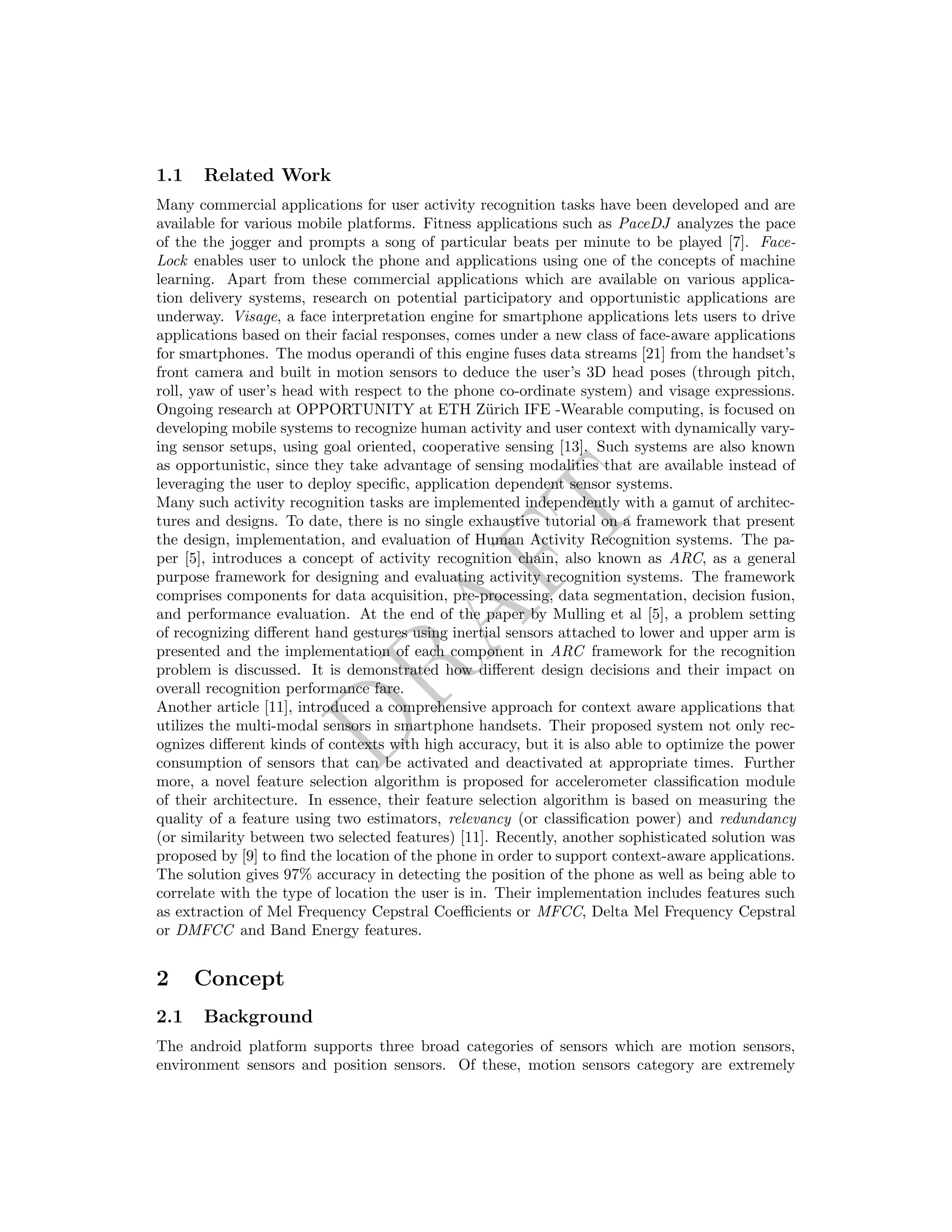 DRAFT
1.1 Related Work
Many commercial applications for user activity recognition tasks have been developed and are
available for various mobile platforms. Fitness applications such as PaceDJ analyzes the pace
of the the jogger and prompts a song of particular beats per minute to be played [7]. Face-
Lock enables user to unlock the phone and applications using one of the concepts of machine
learning. Apart from these commercial applications which are available on various applica-
tion delivery systems, research on potential participatory and opportunistic applications are
underway. Visage, a face interpretation engine for smartphone applications lets users to drive
applications based on their facial responses, comes under a new class of face-aware applications
for smartphones. The modus operandi of this engine fuses data streams [21] from the handset’s
front camera and built in motion sensors to deduce the user’s 3D head poses (through pitch,
roll, yaw of user’s head with respect to the phone co-ordinate system) and visage expressions.
Ongoing research at OPPORTUNITY at ETH Z¨urich IFE -Wearable computing, is focused on
developing mobile systems to recognize human activity and user context with dynamically vary-
ing sensor setups, using goal oriented, cooperative sensing [13]. Such systems are also known
as opportunistic, since they take advantage of sensing modalities that are available instead of
leveraging the user to deploy speciﬁc, application dependent sensor systems.
Many such activity recognition tasks are implemented independently with a gamut of architec-
tures and designs. To date, there is no single exhaustive tutorial on a framework that present
the design, implementation, and evaluation of Human Activity Recognition systems. The pa-
per [5], introduces a concept of activity recognition chain, also known as ARC, as a general
purpose framework for designing and evaluating activity recognition systems. The framework
comprises components for data acquisition, pre-processing, data segmentation, decision fusion,
and performance evaluation. At the end of the paper by Mulling et al [5], a problem setting
of recognizing diﬀerent hand gestures using inertial sensors attached to lower and upper arm is
presented and the implementation of each component in ARC framework for the recognition
problem is discussed. It is demonstrated how diﬀerent design decisions and their impact on
overall recognition performance fare.
Another article [11], introduced a comprehensive approach for context aware applications that
utilizes the multi-modal sensors in smartphone handsets. Their proposed system not only rec-
ognizes diﬀerent kinds of contexts with high accuracy, but it is also able to optimize the power
consumption of sensors that can be activated and deactivated at appropriate times. Further
more, a novel feature selection algorithm is proposed for accelerometer classiﬁcation module
of their architecture. In essence, their feature selection algorithm is based on measuring the
quality of a feature using two estimators, relevancy (or classiﬁcation power) and redundancy
(or similarity between two selected features) [11]. Recently, another sophisticated solution was
proposed by [9] to ﬁnd the location of the phone in order to support context-aware applications.
The solution gives 97% accuracy in detecting the position of the phone as well as being able to
correlate with the type of location the user is in. Their implementation includes features such
as extraction of Mel Frequency Cepstral Coeﬃcients or MFCC, Delta Mel Frequency Cepstral
or DMFCC and Band Energy features.
2 Concept
2.1 Background
The android platform supports three broad categories of sensors which are motion sensors,
environment sensors and position sensors. Of these, motion sensors category are extremely
 