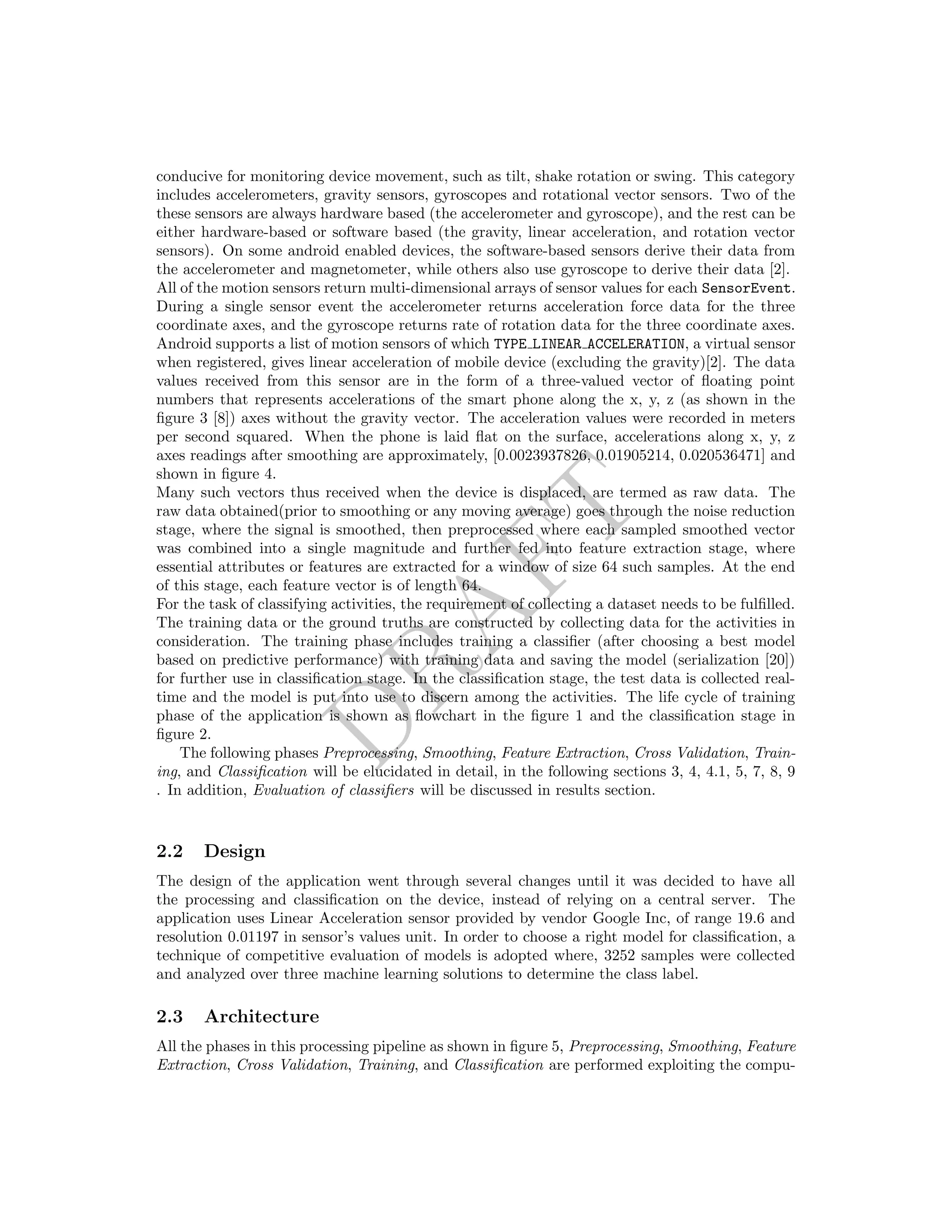 DRAFT
conducive for monitoring device movement, such as tilt, shake rotation or swing. This category
includes accelerometers, gravity sensors, gyroscopes and rotational vector sensors. Two of the
these sensors are always hardware based (the accelerometer and gyroscope), and the rest can be
either hardware-based or software based (the gravity, linear acceleration, and rotation vector
sensors). On some android enabled devices, the software-based sensors derive their data from
the accelerometer and magnetometer, while others also use gyroscope to derive their data [2].
All of the motion sensors return multi-dimensional arrays of sensor values for each SensorEvent.
During a single sensor event the accelerometer returns acceleration force data for the three
coordinate axes, and the gyroscope returns rate of rotation data for the three coordinate axes.
Android supports a list of motion sensors of which TYPE LINEAR ACCELERATION, a virtual sensor
when registered, gives linear acceleration of mobile device (excluding the gravity)[2]. The data
values received from this sensor are in the form of a three-valued vector of ﬂoating point
numbers that represents accelerations of the smart phone along the x, y, z (as shown in the
ﬁgure 3 [8]) axes without the gravity vector. The acceleration values were recorded in meters
per second squared. When the phone is laid ﬂat on the surface, accelerations along x, y, z
axes readings after smoothing are approximately, [0.0023937826, 0.01905214, 0.020536471] and
shown in ﬁgure 4.
Many such vectors thus received when the device is displaced, are termed as raw data. The
raw data obtained(prior to smoothing or any moving average) goes through the noise reduction
stage, where the signal is smoothed, then preprocessed where each sampled smoothed vector
was combined into a single magnitude and further fed into feature extraction stage, where
essential attributes or features are extracted for a window of size 64 such samples. At the end
of this stage, each feature vector is of length 64.
For the task of classifying activities, the requirement of collecting a dataset needs to be fulﬁlled.
The training data or the ground truths are constructed by collecting data for the activities in
consideration. The training phase includes training a classiﬁer (after choosing a best model
based on predictive performance) with training data and saving the model (serialization [20])
for further use in classiﬁcation stage. In the classiﬁcation stage, the test data is collected real-
time and the model is put into use to discern among the activities. The life cycle of training
phase of the application is shown as ﬂowchart in the ﬁgure 1 and the classiﬁcation stage in
ﬁgure 2.
The following phases Preprocessing, Smoothing, Feature Extraction, Cross Validation, Train-
ing, and Classiﬁcation will be elucidated in detail, in the following sections 3, 4, 4.1, 5, 7, 8, 9
. In addition, Evaluation of classiﬁers will be discussed in results section.
2.2 Design
The design of the application went through several changes until it was decided to have all
the processing and classiﬁcation on the device, instead of relying on a central server. The
application uses Linear Acceleration sensor provided by vendor Google Inc, of range 19.6 and
resolution 0.01197 in sensor’s values unit. In order to choose a right model for classiﬁcation, a
technique of competitive evaluation of models is adopted where, 3252 samples were collected
and analyzed over three machine learning solutions to determine the class label.
2.3 Architecture
All the phases in this processing pipeline as shown in ﬁgure 5, Preprocessing, Smoothing, Feature
Extraction, Cross Validation, Training, and Classiﬁcation are performed exploiting the compu-
 