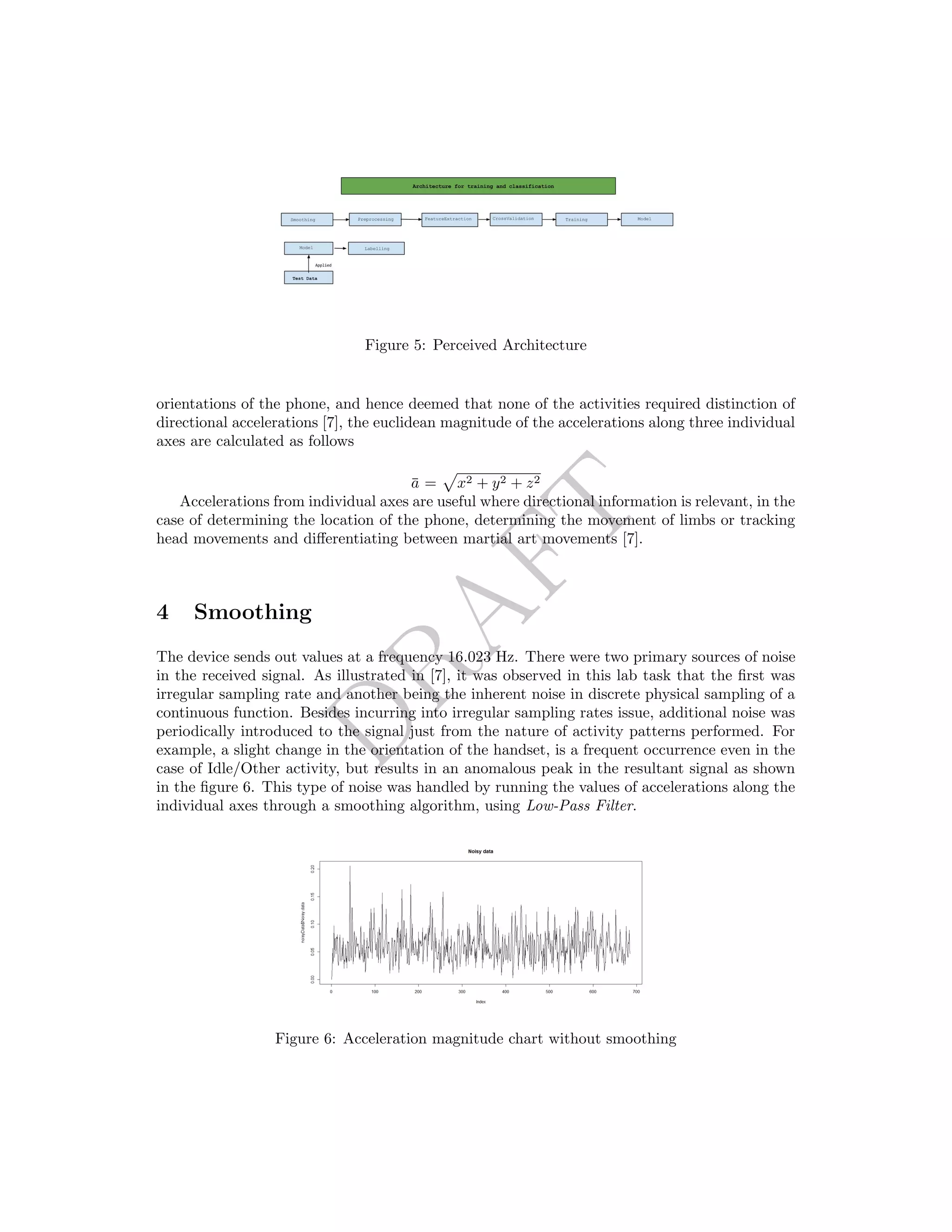 DRAFT
Figure 5: Perceived Architecture
orientations of the phone, and hence deemed that none of the activities required distinction of
directional accelerations [7], the euclidean magnitude of the accelerations along three individual
axes are calculated as follows
¯a = x2 + y2 + z2
Accelerations from individual axes are useful where directional information is relevant, in the
case of determining the location of the phone, determining the movement of limbs or tracking
head movements and diﬀerentiating between martial art movements [7].
4 Smoothing
The device sends out values at a frequency 16.023 Hz. There were two primary sources of noise
in the received signal. As illustrated in [7], it was observed in this lab task that the ﬁrst was
irregular sampling rate and another being the inherent noise in discrete physical sampling of a
continuous function. Besides incurring into irregular sampling rates issue, additional noise was
periodically introduced to the signal just from the nature of activity patterns performed. For
example, a slight change in the orientation of the handset, is a frequent occurrence even in the
case of Idle/Other activity, but results in an anomalous peak in the resultant signal as shown
in the ﬁgure 6. This type of noise was handled by running the values of accelerations along the
individual axes through a smoothing algorithm, using Low-Pass Filter.
Figure 6: Acceleration magnitude chart without smoothing
 