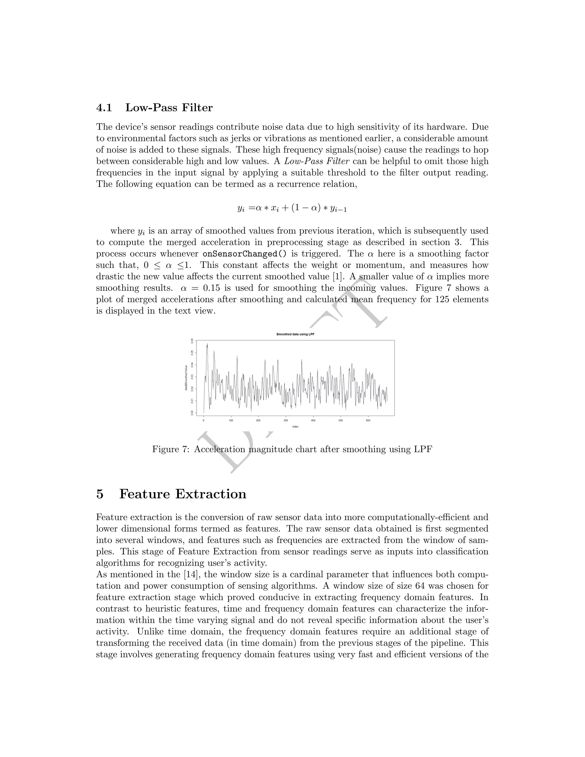 DRAFT
4.1 Low-Pass Filter
The device’s sensor readings contribute noise data due to high sensitivity of its hardware. Due
to environmental factors such as jerks or vibrations as mentioned earlier, a considerable amount
of noise is added to these signals. These high frequency signals(noise) cause the readings to hop
between considerable high and low values. A Low-Pass Filter can be helpful to omit those high
frequencies in the input signal by applying a suitable threshold to the ﬁlter output reading.
The following equation can be termed as a recurrence relation,
yi =α ∗ xi + (1 − α) ∗ yi−1
where yi is an array of smoothed values from previous iteration, which is subsequently used
to compute the merged acceleration in preprocessing stage as described in section 3. This
process occurs whenever onSensorChanged() is triggered. The α here is a smoothing factor
such that, 0 ≤ α ≤1. This constant aﬀects the weight or momentum, and measures how
drastic the new value aﬀects the current smoothed value [1]. A smaller value of α implies more
smoothing results. α = 0.15 is used for smoothing the incoming values. Figure 7 shows a
plot of merged accelerations after smoothing and calculated mean frequency for 125 elements
is displayed in the text view.
Figure 7: Acceleration magnitude chart after smoothing using LPF
5 Feature Extraction
Feature extraction is the conversion of raw sensor data into more computationally-eﬃcient and
lower dimensional forms termed as features. The raw sensor data obtained is ﬁrst segmented
into several windows, and features such as frequencies are extracted from the window of sam-
ples. This stage of Feature Extraction from sensor readings serve as inputs into classiﬁcation
algorithms for recognizing user’s activity.
As mentioned in the [14], the window size is a cardinal parameter that inﬂuences both compu-
tation and power consumption of sensing algorithms. A window size of size 64 was chosen for
feature extraction stage which proved conducive in extracting frequency domain features. In
contrast to heuristic features, time and frequency domain features can characterize the infor-
mation within the time varying signal and do not reveal speciﬁc information about the user’s
activity. Unlike time domain, the frequency domain features require an additional stage of
transforming the received data (in time domain) from the previous stages of the pipeline. This
stage involves generating frequency domain features using very fast and eﬃcient versions of the
 