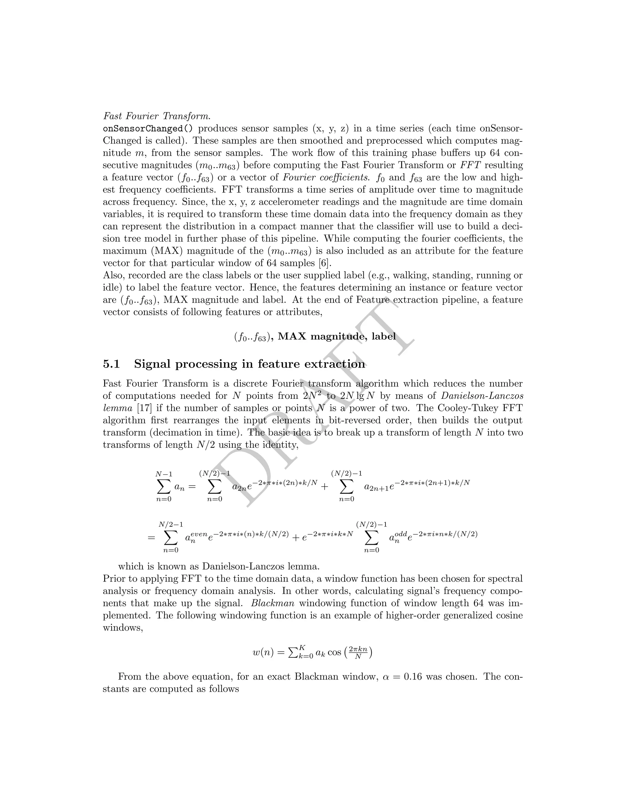 DRAFT
Fast Fourier Transform.
onSensorChanged() produces sensor samples (x, y, z) in a time series (each time onSensor-
Changed is called). These samples are then smoothed and preprocessed which computes mag-
nitude m, from the sensor samples. The work ﬂow of this training phase buﬀers up 64 con-
secutive magnitudes (m0..m63) before computing the Fast Fourier Transform or FFT resulting
a feature vector (f0..f63) or a vector of Fourier coeﬃcients. f0 and f63 are the low and high-
est frequency coeﬃcients. FFT transforms a time series of amplitude over time to magnitude
across frequency. Since, the x, y, z accelerometer readings and the magnitude are time domain
variables, it is required to transform these time domain data into the frequency domain as they
can represent the distribution in a compact manner that the classiﬁer will use to build a deci-
sion tree model in further phase of this pipeline. While computing the fourier coeﬃcients, the
maximum (MAX) magnitude of the (m0..m63) is also included as an attribute for the feature
vector for that particular window of 64 samples [6].
Also, recorded are the class labels or the user supplied label (e.g., walking, standing, running or
idle) to label the feature vector. Hence, the features determining an instance or feature vector
are (f0..f63), MAX magnitude and label. At the end of Feature extraction pipeline, a feature
vector consists of following features or attributes,
(f0..f63), MAX magnitude, label
5.1 Signal processing in feature extraction
Fast Fourier Transform is a discrete Fourier transform algorithm which reduces the number
of computations needed for N points from 2N2
to 2N lg N by means of Danielson-Lanczos
lemma [17] if the number of samples or points N is a power of two. The Cooley-Tukey FFT
algorithm ﬁrst rearranges the input elements in bit-reversed order, then builds the output
transform (decimation in time). The basic idea is to break up a transform of length N into two
transforms of length N/2 using the identity,
N−1
n=0
an =
(N/2)−1
n=0
a2ne−2∗π∗i∗(2n)∗k/N
+
(N/2)−1
n=0
a2n+1e−2∗π∗i∗(2n+1)∗k/N
=
N/2−1
n=0
aeven
n e−2∗π∗i∗(n)∗k/(N/2)
+ e−2∗π∗i∗k∗N
(N/2)−1
n=0
aodd
n e−2∗πi∗n∗k/(N/2)
which is known as Danielson-Lanczos lemma.
Prior to applying FFT to the time domain data, a window function has been chosen for spectral
analysis or frequency domain analysis. In other words, calculating signal’s frequency compo-
nents that make up the signal. Blackman windowing function of window length 64 was im-
plemented. The following windowing function is an example of higher-order generalized cosine
windows,
w(n) =
K
k=0 ak cos 2πkn
N
From the above equation, for an exact Blackman window, α = 0.16 was chosen. The con-
stants are computed as follows
 