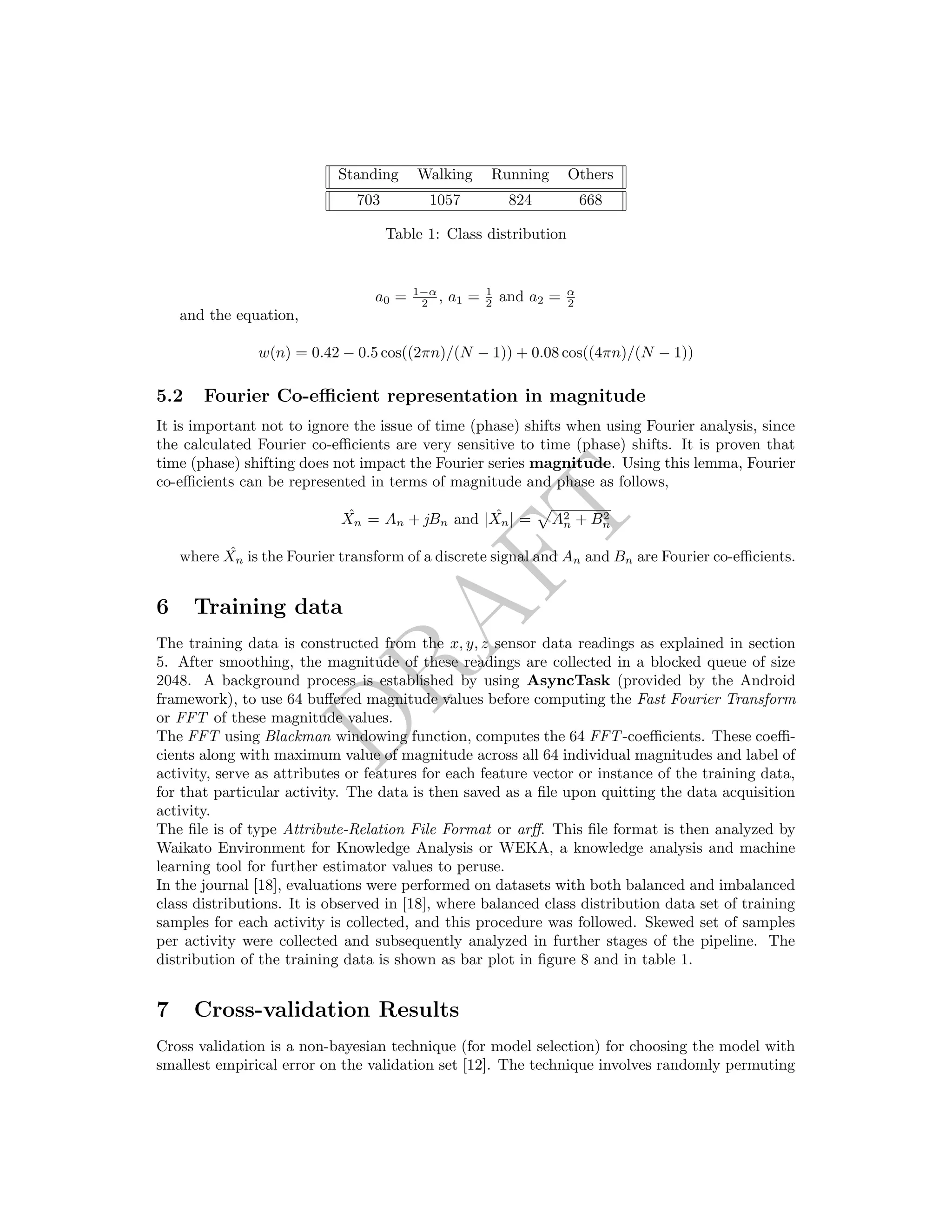 DRAFT
Standing Walking Running Others
703 1057 824 668
Table 1: Class distribution
a0 = 1−α
2 , a1 = 1
2 and a2 = α
2
and the equation,
w(n) = 0.42 − 0.5 cos((2πn)/(N − 1)) + 0.08 cos((4πn)/(N − 1))
5.2 Fourier Co-eﬃcient representation in magnitude
It is important not to ignore the issue of time (phase) shifts when using Fourier analysis, since
the calculated Fourier co-eﬃcients are very sensitive to time (phase) shifts. It is proven that
time (phase) shifting does not impact the Fourier series magnitude. Using this lemma, Fourier
co-eﬃcients can be represented in terms of magnitude and phase as follows,
ˆXn = An + jBn and | ˆXn| = A2
n + B2
n
where ˆXn is the Fourier transform of a discrete signal and An and Bn are Fourier co-eﬃcients.
6 Training data
The training data is constructed from the x, y, z sensor data readings as explained in section
5. After smoothing, the magnitude of these readings are collected in a blocked queue of size
2048. A background process is established by using AsyncTask (provided by the Android
framework), to use 64 buﬀered magnitude values before computing the Fast Fourier Transform
or FFT of these magnitude values.
The FFT using Blackman windowing function, computes the 64 FFT-coeﬃcients. These coeﬃ-
cients along with maximum value of magnitude across all 64 individual magnitudes and label of
activity, serve as attributes or features for each feature vector or instance of the training data,
for that particular activity. The data is then saved as a ﬁle upon quitting the data acquisition
activity.
The ﬁle is of type Attribute-Relation File Format or arﬀ. This ﬁle format is then analyzed by
Waikato Environment for Knowledge Analysis or WEKA, a knowledge analysis and machine
learning tool for further estimator values to peruse.
In the journal [18], evaluations were performed on datasets with both balanced and imbalanced
class distributions. It is observed in [18], where balanced class distribution data set of training
samples for each activity is collected, and this procedure was followed. Skewed set of samples
per activity were collected and subsequently analyzed in further stages of the pipeline. The
distribution of the training data is shown as bar plot in ﬁgure 8 and in table 1.
7 Cross-validation Results
Cross validation is a non-bayesian technique (for model selection) for choosing the model with
smallest empirical error on the validation set [12]. The technique involves randomly permuting
 